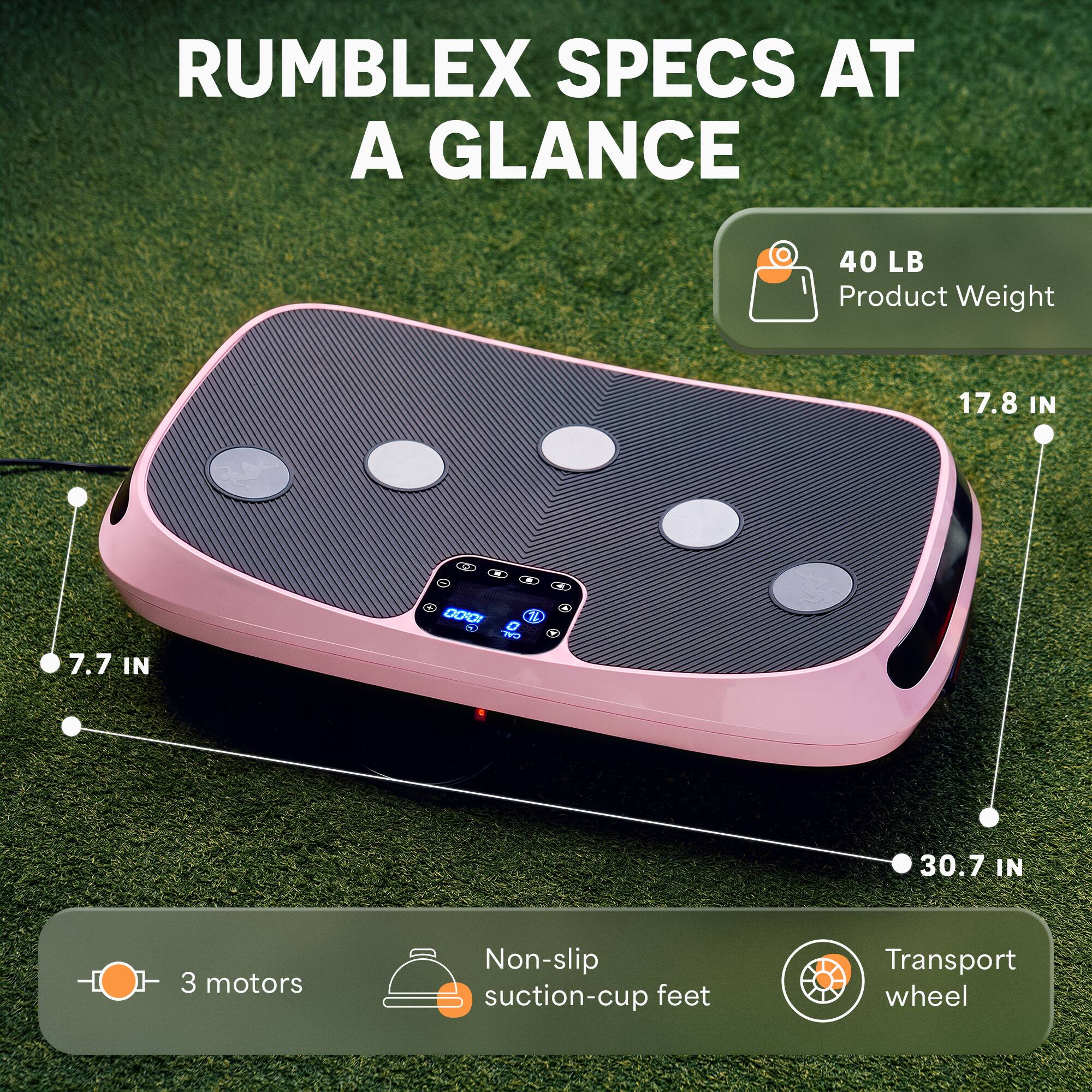 RUMBLEX SPECS AT A GLANCE

- 40 LB Product Weight
- 17.8 IN
- 7.7 IN
- 30.7 IN
- 3 motors
- Non-slip suction-cup feet
- Transport wheel