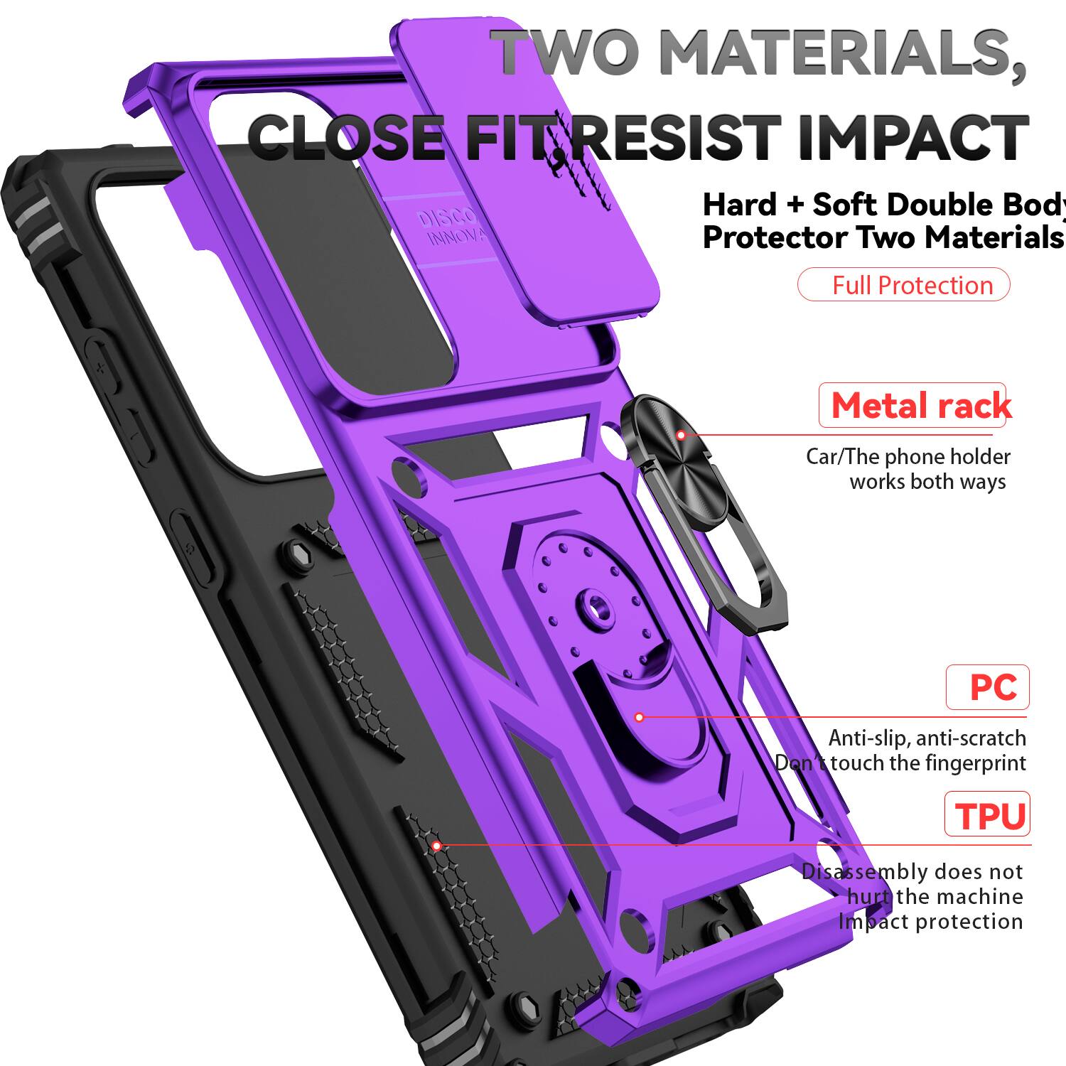 TWO MATERIALS, CLOSE FIT RESIST IMPACT  
Hard + Soft Double Body Protector Two Materials Full Protection  
Metal rack  
Car/The phone holder works both ways  
PC Anti-slip, anti-scratch Don't touch the fingerprint  
TPU Disassembly does not hurt the machine Impact protection