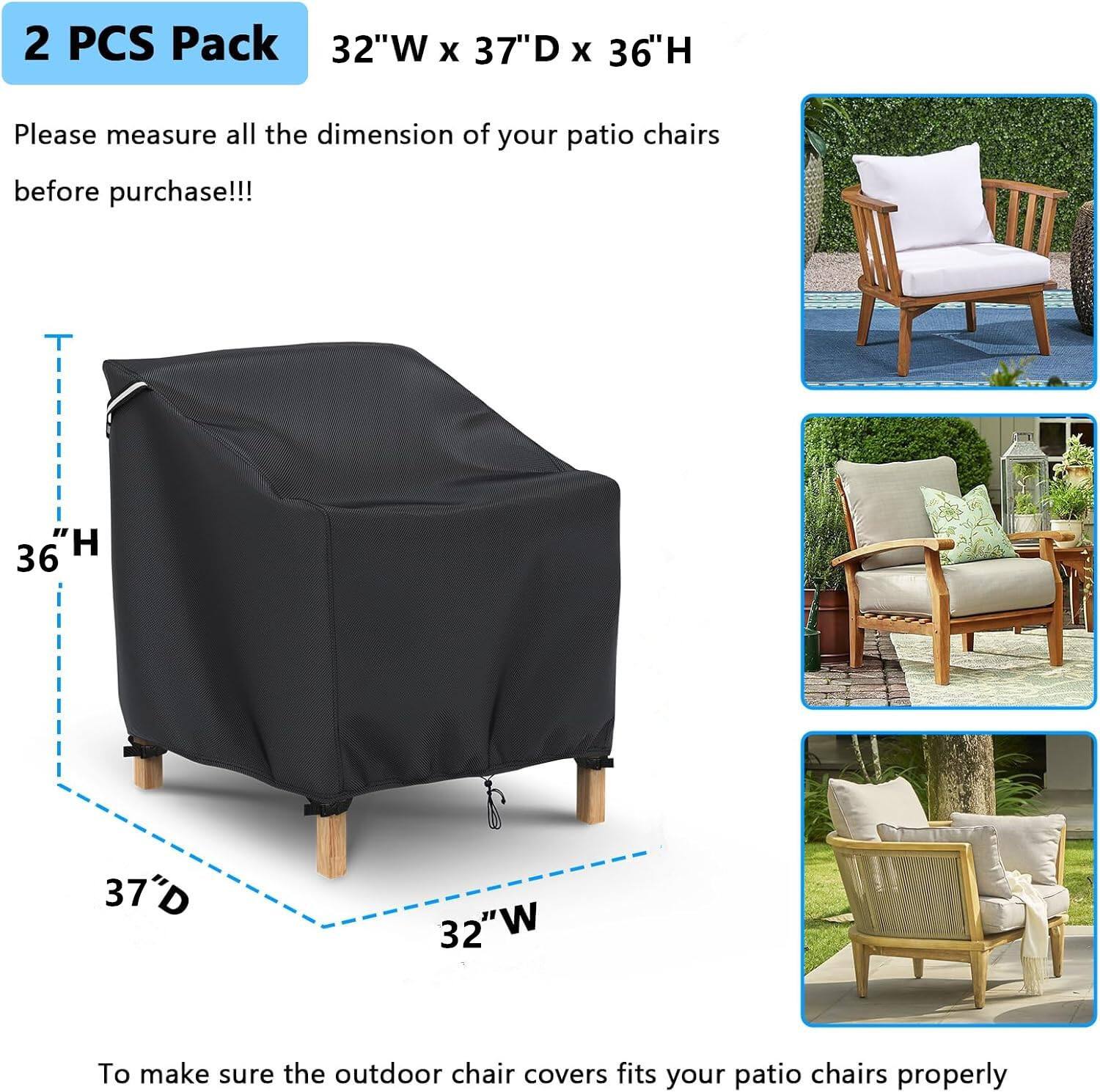 2 PCS Pack  
32"W x 37"D x 36"H  

Please measure all the dimensions of your patio chairs before purchase!!!  

To make sure the outdoor chair covers fit your patio chairs properly