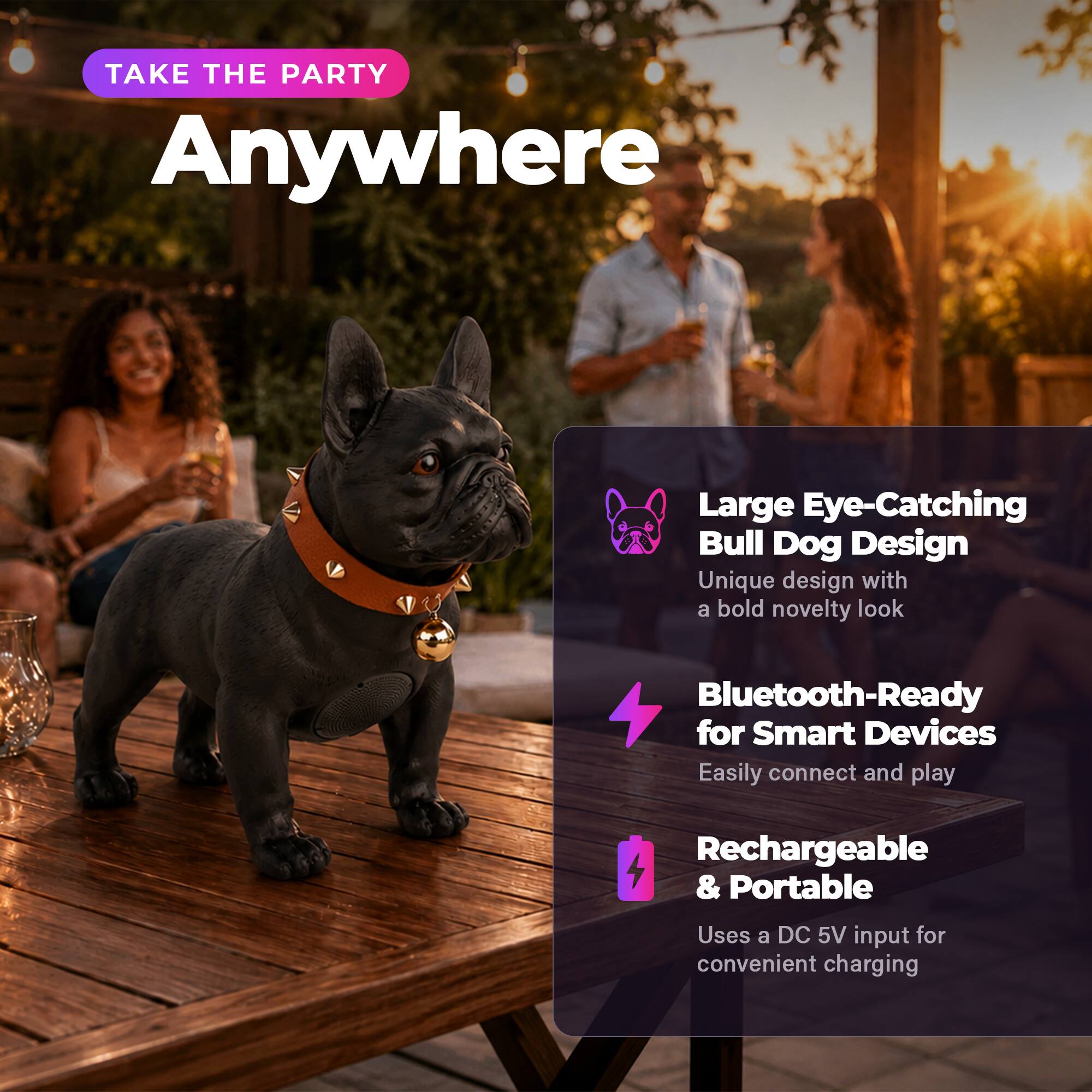 TAKE THE PARTY Anywhere

Large Eye-Catching Bull Dog Design
Unique design with a bold novelty look

Bluetooth-Ready for Smart Devices
Easily connect and play

Rechargeable & Portable
Uses a DC 5V input for convenient charging