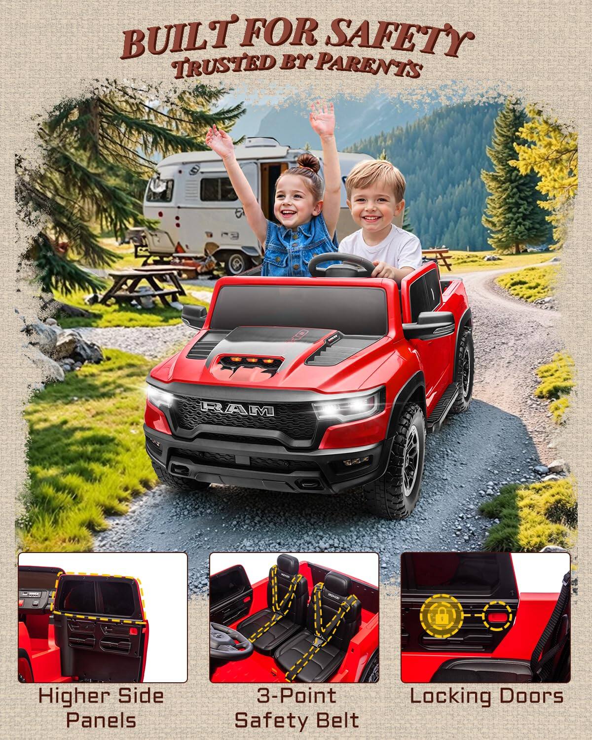 BUILT FOR SAFETY  
TRUSTED BY PARENTS  

RAM  

Higher Side Panels  
3-Point Safety Belt  
Locking Doors