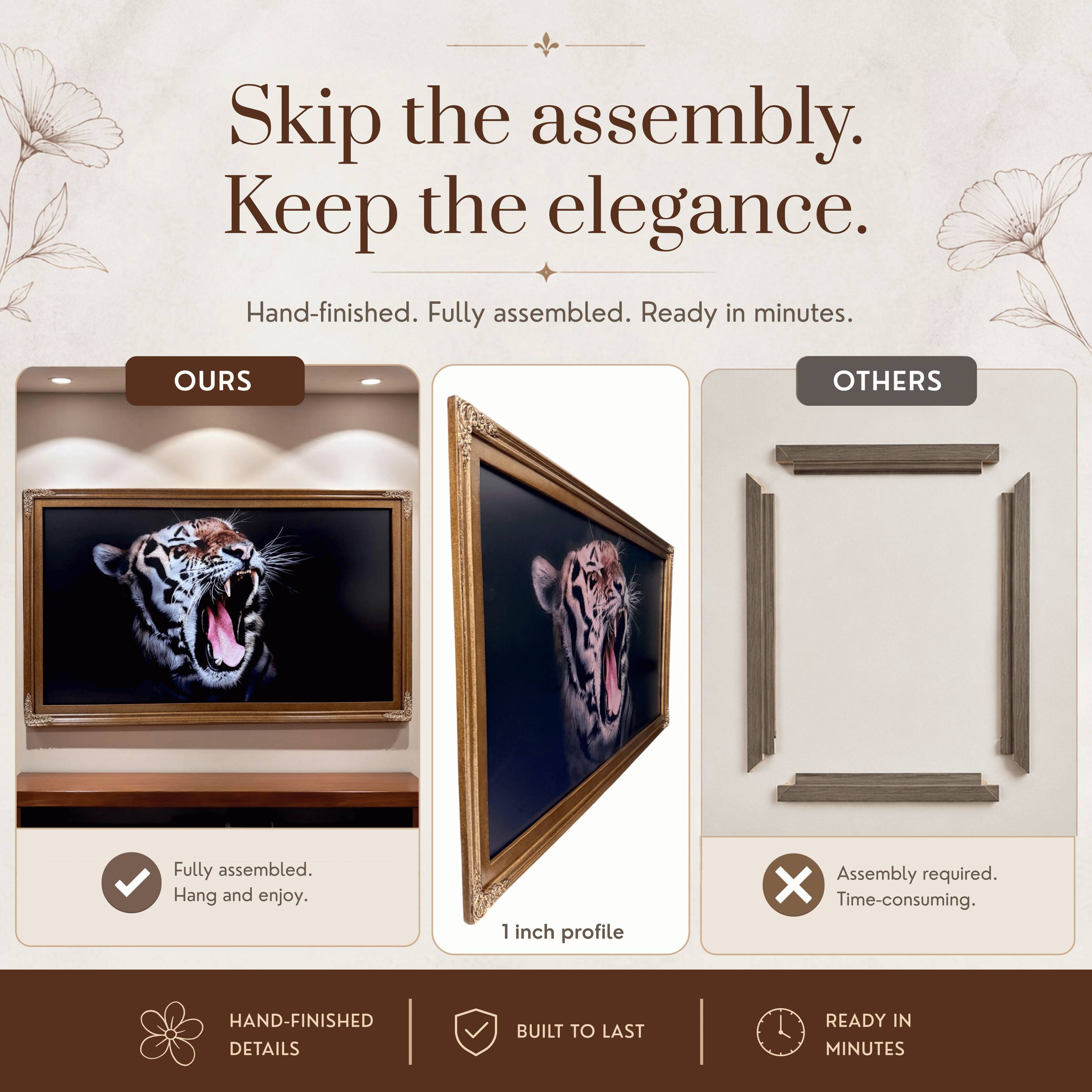 Skip the assembly. Keep the elegance.  
Hand-finished. Fully assembled. Ready in minutes.  

OURS  
Fully assembled.  
Hang and enjoy.  

OTHERS  
Assembly required.  
Time-consuming.  

HAND-FINISHED DETAILS  
BUILT TO LAST  
READY IN MINUTES