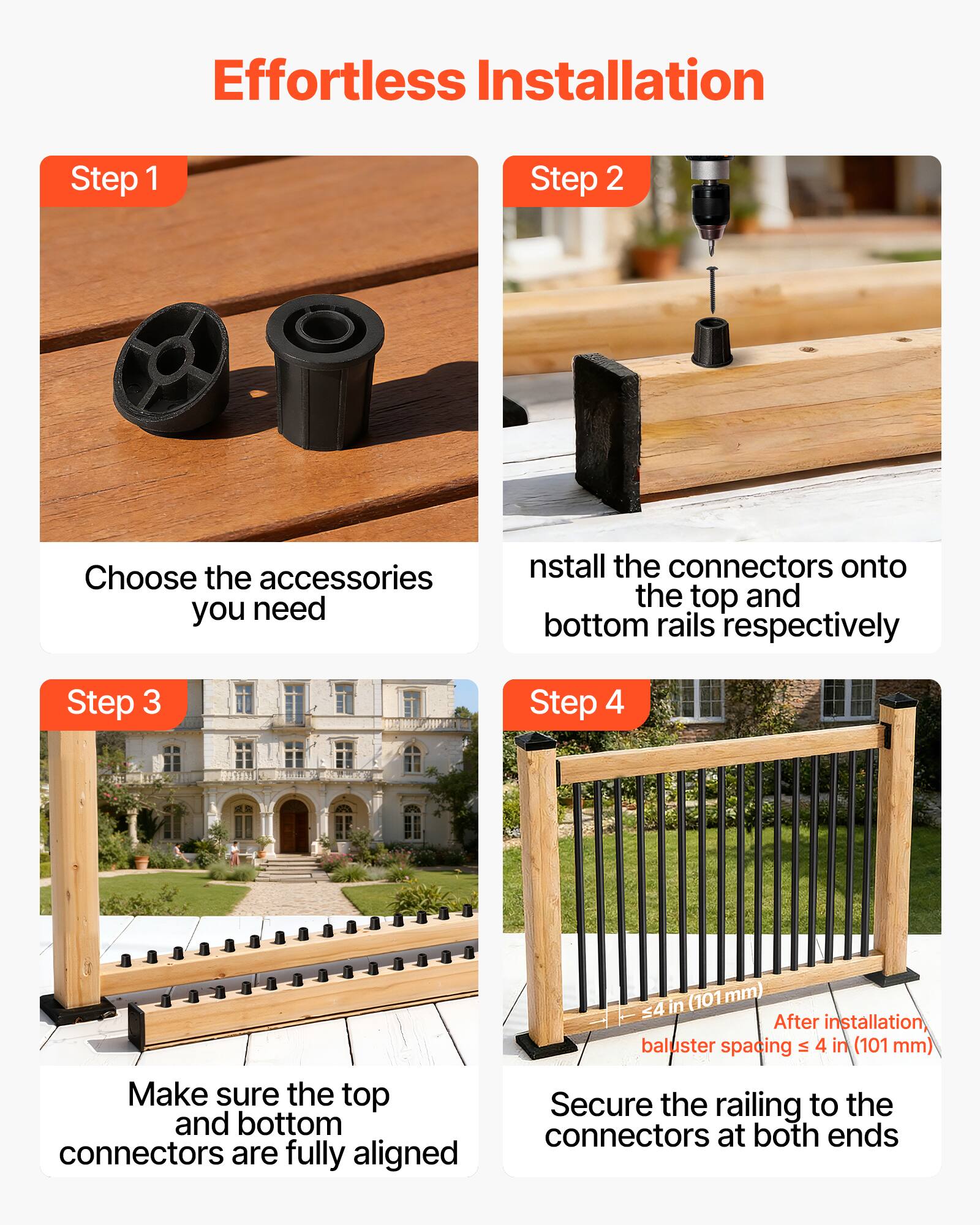 Effortless Installation

Step 1  
Choose the accessories you need

Step 2  
Install the connectors onto the top and bottom rails respectively

Step 3  
Make sure the top and bottom connectors are fully aligned

Step 4  
Secure the railing to the connectors at both ends

After installation, baluster spacing ≤ 4 in (101 mm)