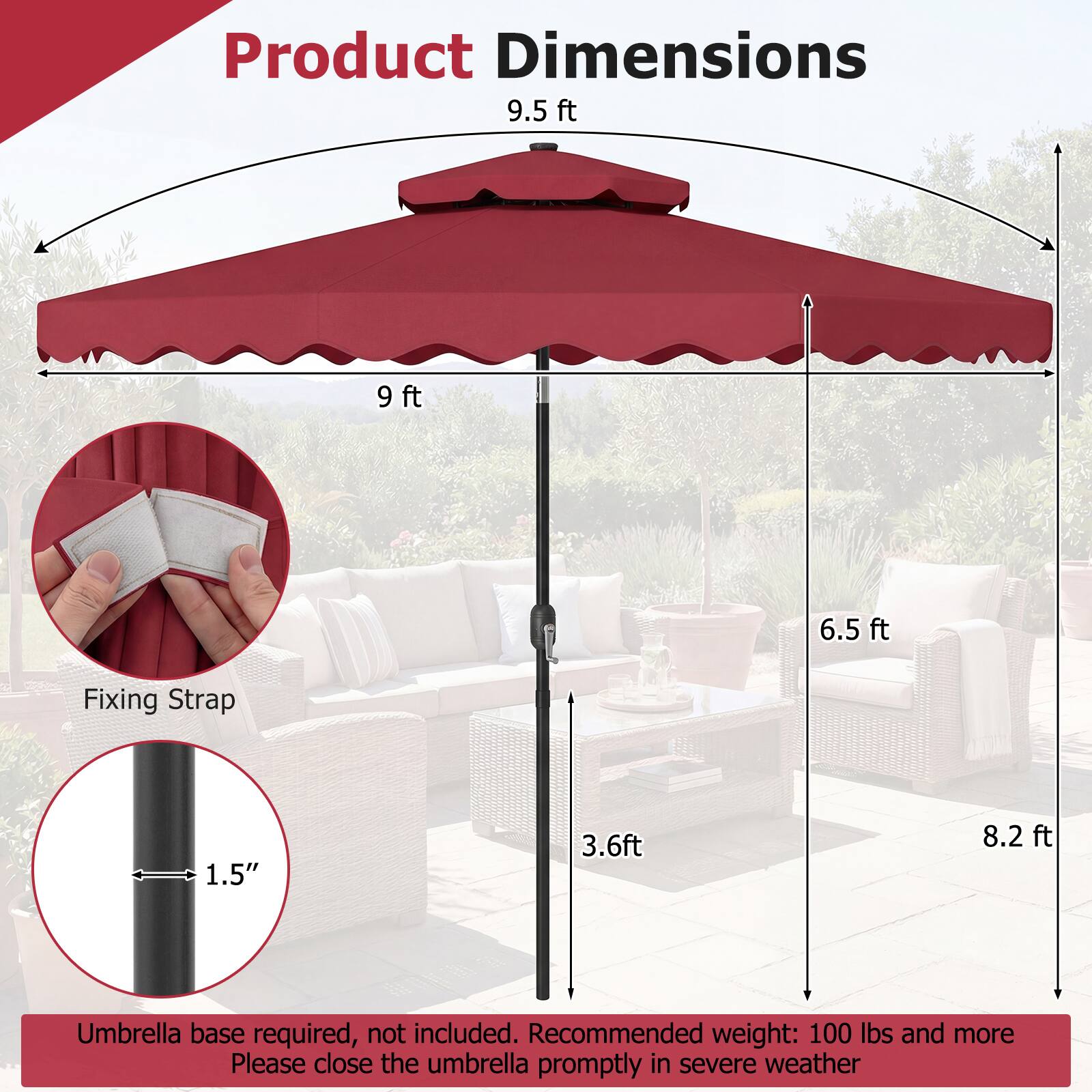 Product Dimensions  
9.5 ft  
9 ft  
6.5 ft  
Fixing Strap: 1.5"  
3.6 ft  
8.2 ft  

Umbrella base required, not included.  
Recommended weight: 100 lbs and more  
Please close the umbrella promptly in severe weather