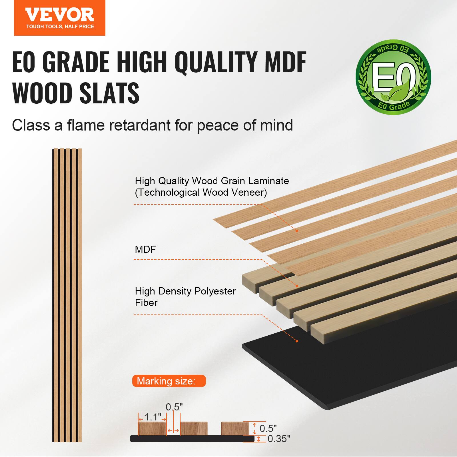 VEVOR TOUGH TOOLS. HALF PRICE

EO GRADE HIGH QUALITY MDF WOOD SLATS

Class A flame retardant for peace of mind

- High Quality Wood Grain Laminate (Technological Wood Veneer)
- MDF
- High Density Polyester Fiber

Marking size: 0.5" x 1.1" - t 0.5" x 0.35"