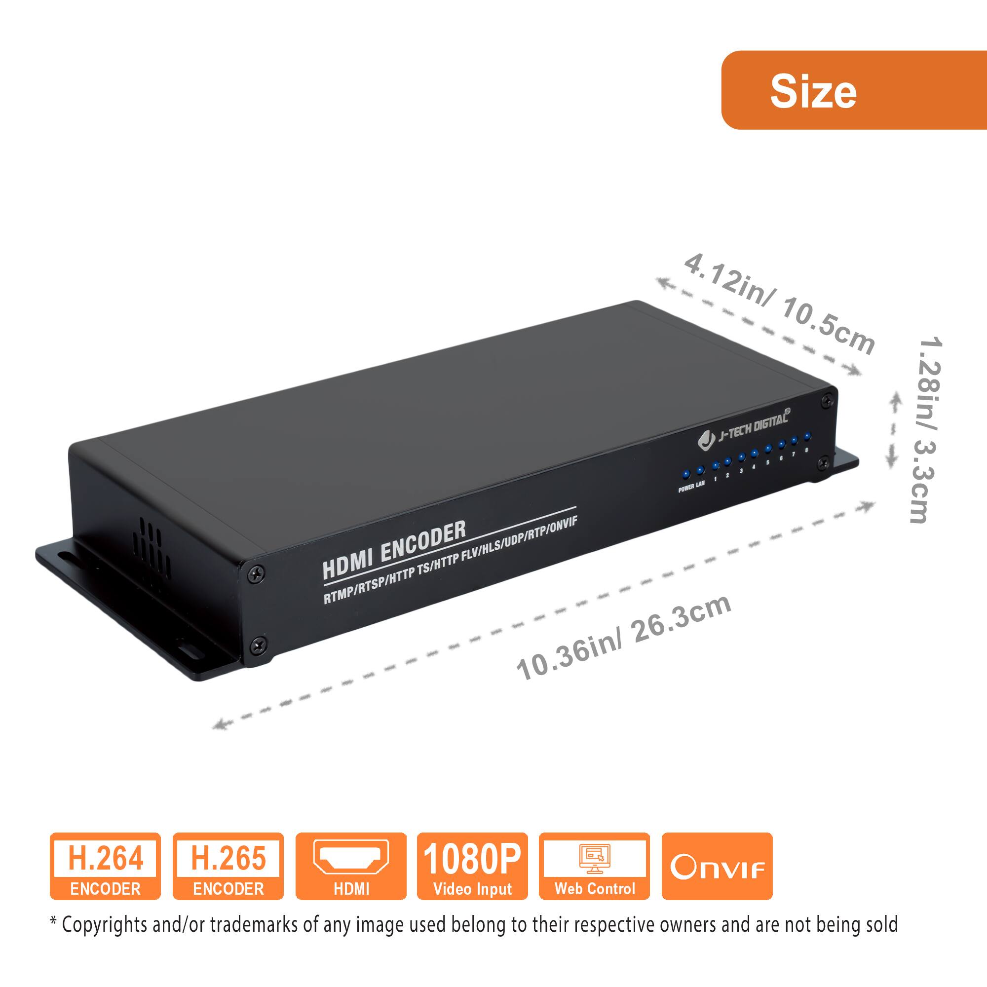 Size  
4.12in/ 10.5cm  
1.28in/ 3.3cm  
10.36in/ 26.3cm  

HDMI ENCODER  
RTMP/RTP/HTTP/FLV/HLS/UDP/RTP/ONVIF  

H.264 ENCODER  
H.265 ENCODER  
HDMI Video Input  
Web Control  
Onvif  

* Copyrights and/or trademarks of any image used belong to their respective owners and are not being sold