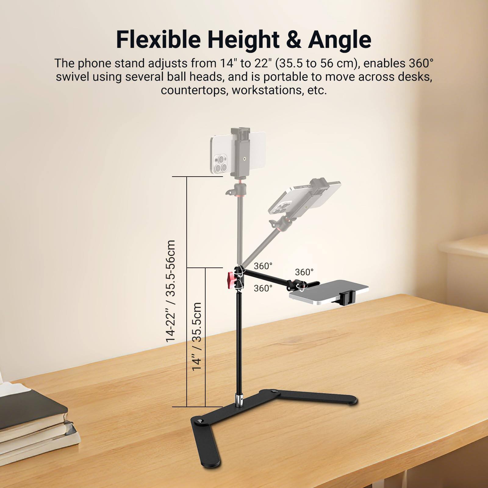 Flexible Height & Angle

The phone stand adjusts from 14" to 22" (35.5 to 56 cm), enables 360° swivel using several ball heads, and is portable to move across desks, countertops, workstations, etc.

14" / 35.5cm
14-22" / 35.5-56cm

360°
360°
360°