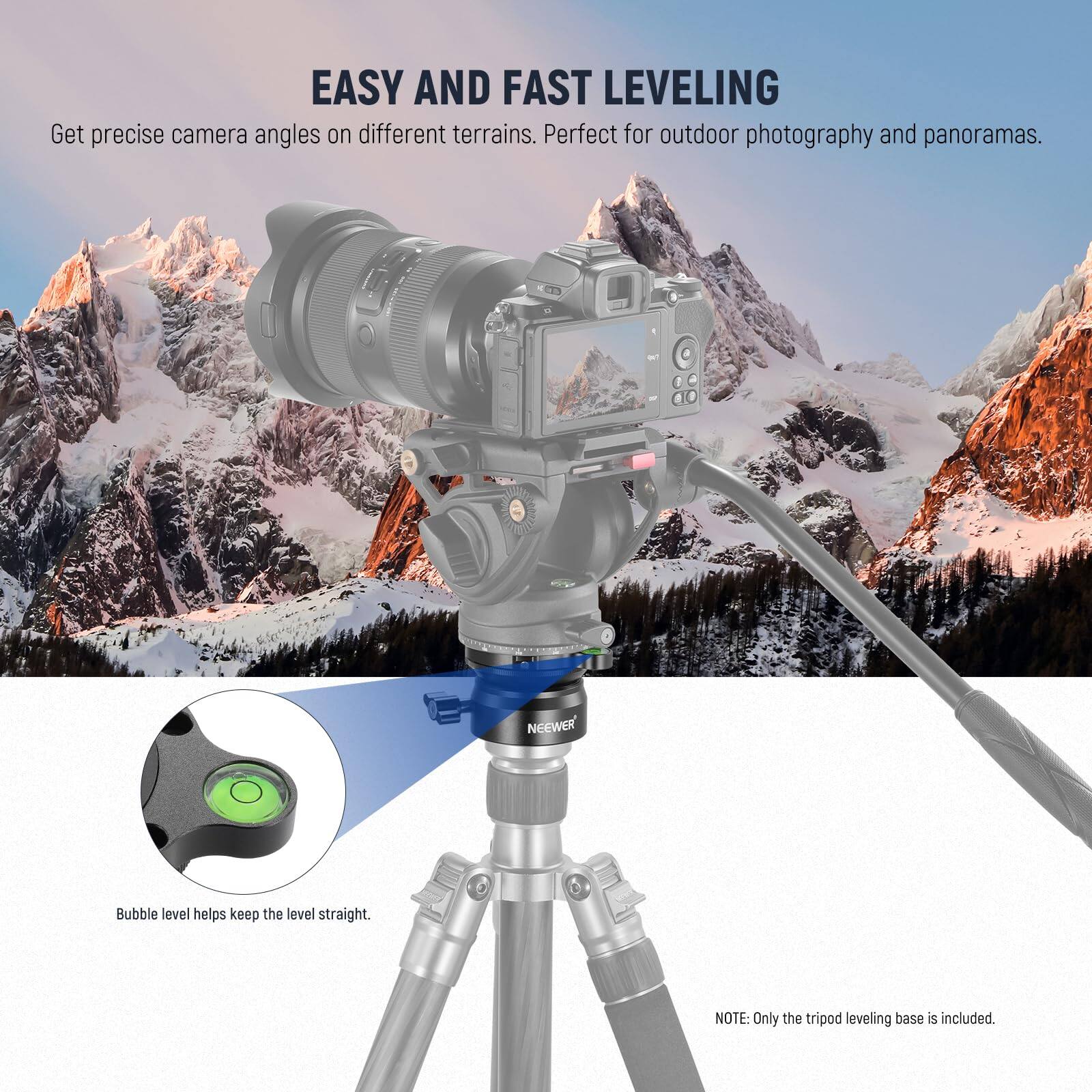 EASY AND FAST LEVELING  
Get precise camera angles on different terrains. Perfect for outdoor photography and panoramas.  

Bubble level helps keep the level straight.  

NOTE: Only the tripod leveling base is included.