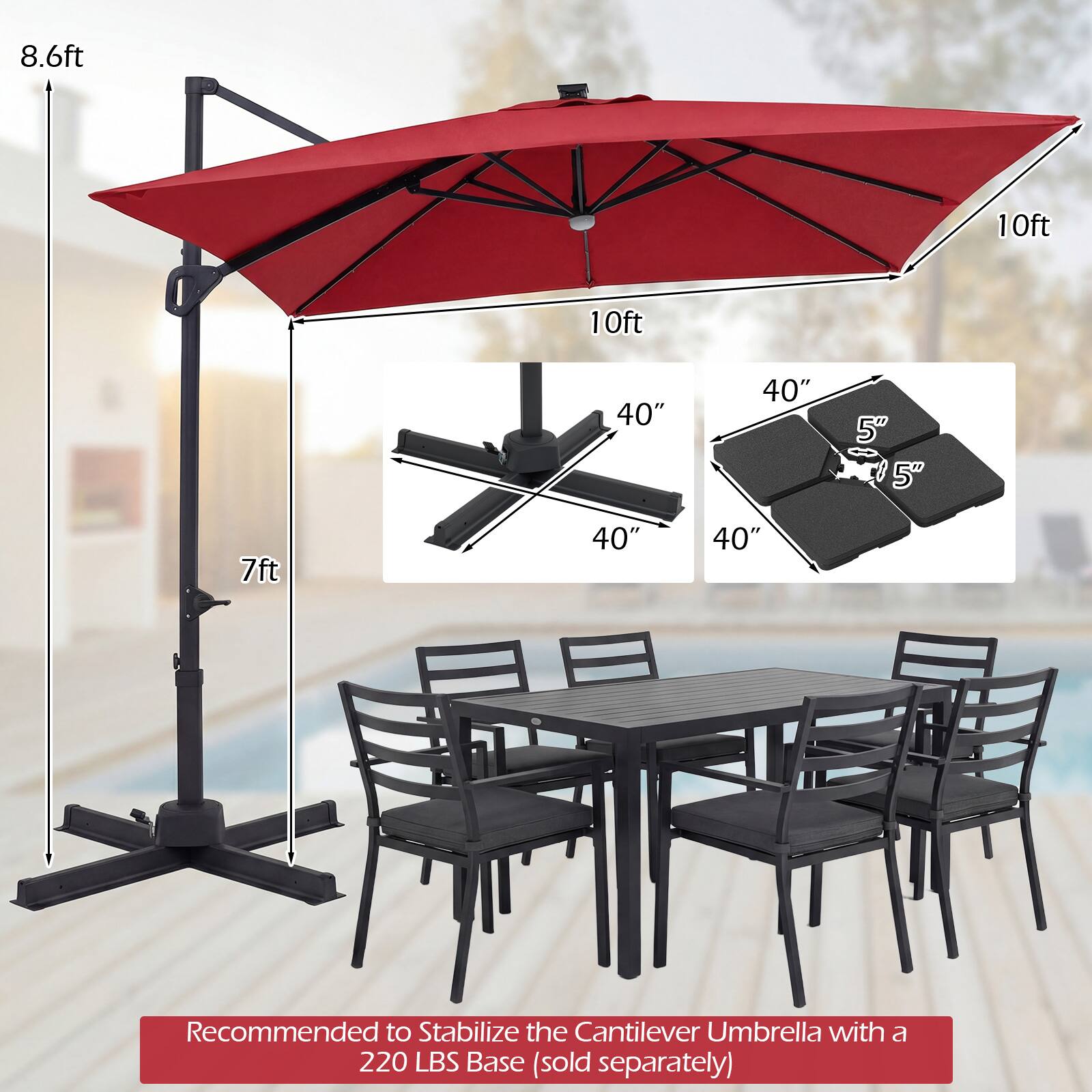 8.6ft  
10ft  
10ft  
40"  
40"  
5"  
5"  
7ft  
40"  
40"  

Recommended to Stabilize the Cantilever Umbrella with a 220 LBS Base (sold separately)