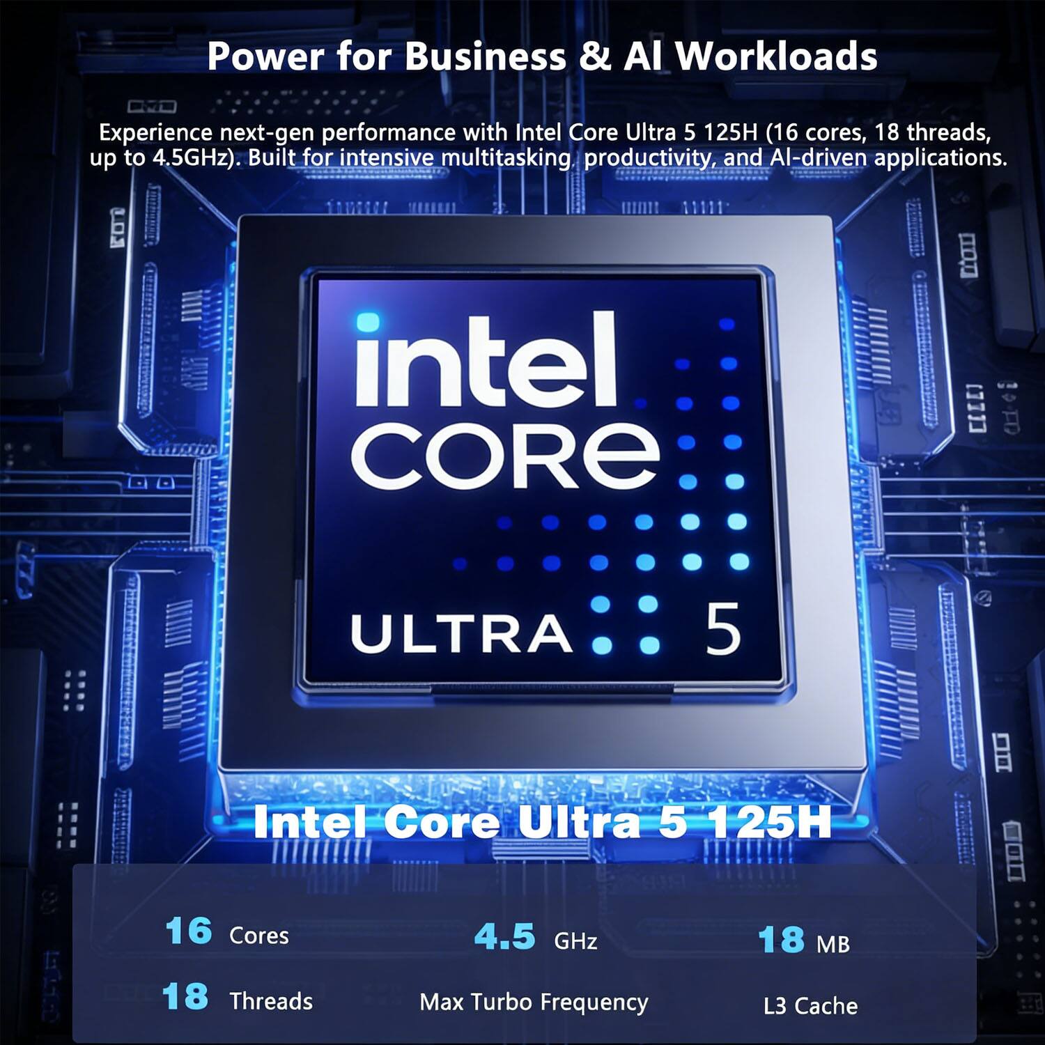 Power for Business & AI Workloads

Experience next-gen performance with Intel Core Ultra 5 125H (16 cores, 18 threads, up to 4.5GHz). Built for intensive multitasking productivity, and AI-driven applications.

Intel Core Ultra 5 125H

- 16 Cores
- 18 Threads
- 4.5 GHz Max Turbo Frequency
- 18 MB L3 Cache