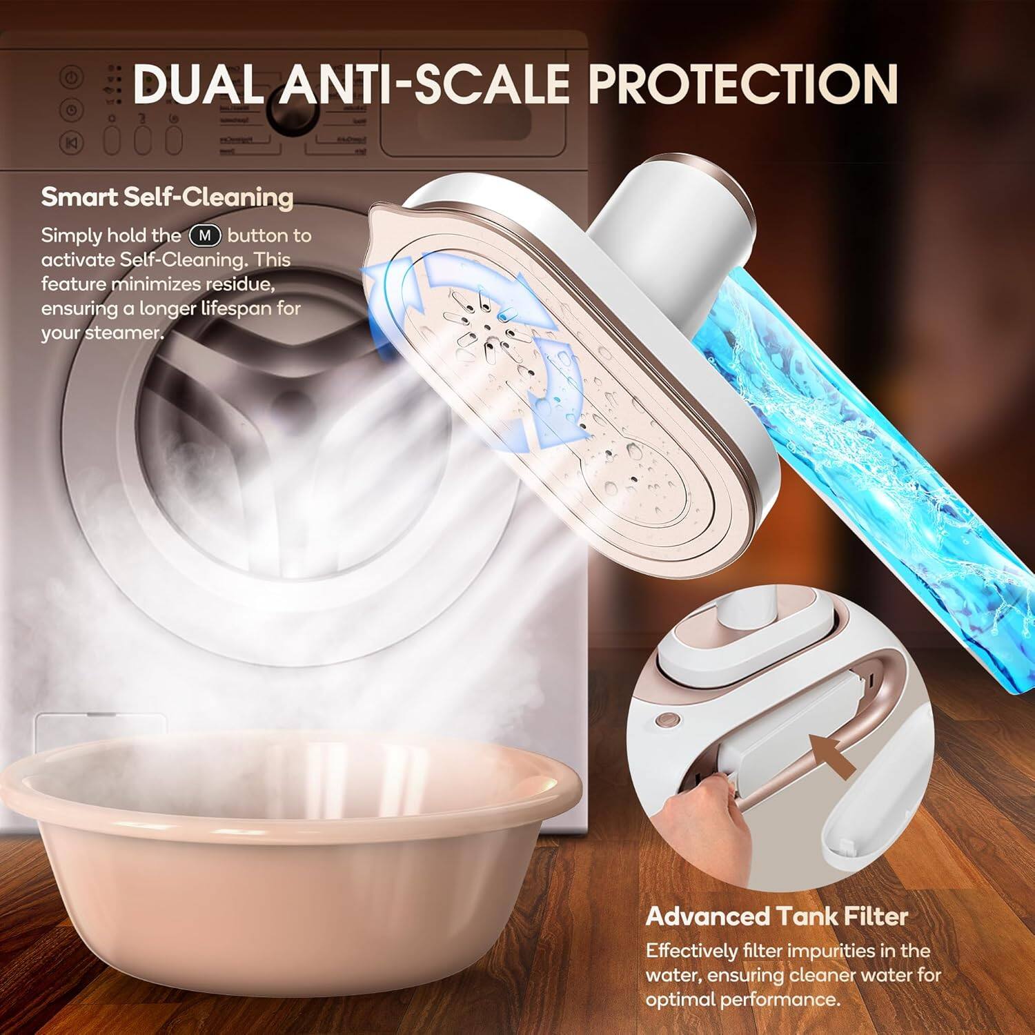 DUAL ANTI-SCALE PROTECTION

Smart Self-Cleaning
Simply hold the M button to activate Self-Cleaning. This feature minimizes residue, ensuring a longer lifespan for your steamer.

Advanced Tank Filter
Effectively filter impurities in the water, ensuring cleaner water for optimal performance.