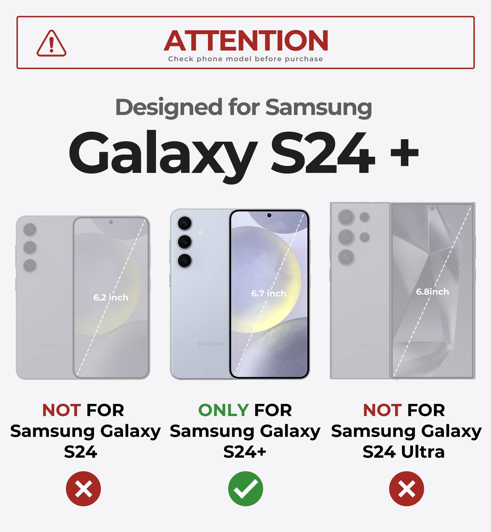 ATTENTION  
Check phone model before purchase  

Designed for Samsung Galaxy S24 +  

6.2 inch  
NOT FOR Samsung Galaxy S24  

6.7 inch  
ONLY FOR Samsung Galaxy S24+  

6.8 inch  
NOT FOR Samsung Galaxy S24 Ultra