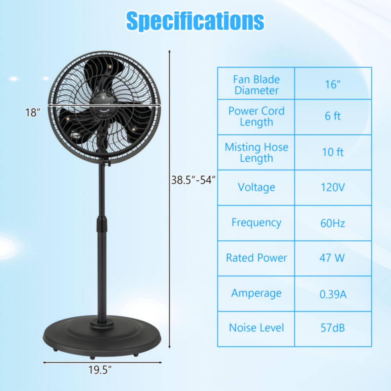 Specifications

- Fan Blade Diameter: 16"
- Power Cord Length: 6 ft
- Misting Hose Length: 10 ft
- Voltage: 120V
- Frequency: 60Hz
- Rated Power: 47 W
- Amperage: 0.39A
- Noise Level: 57dB

Dimensions:
- Height: 38.5" - 54"
- Base Diameter: 19.5"