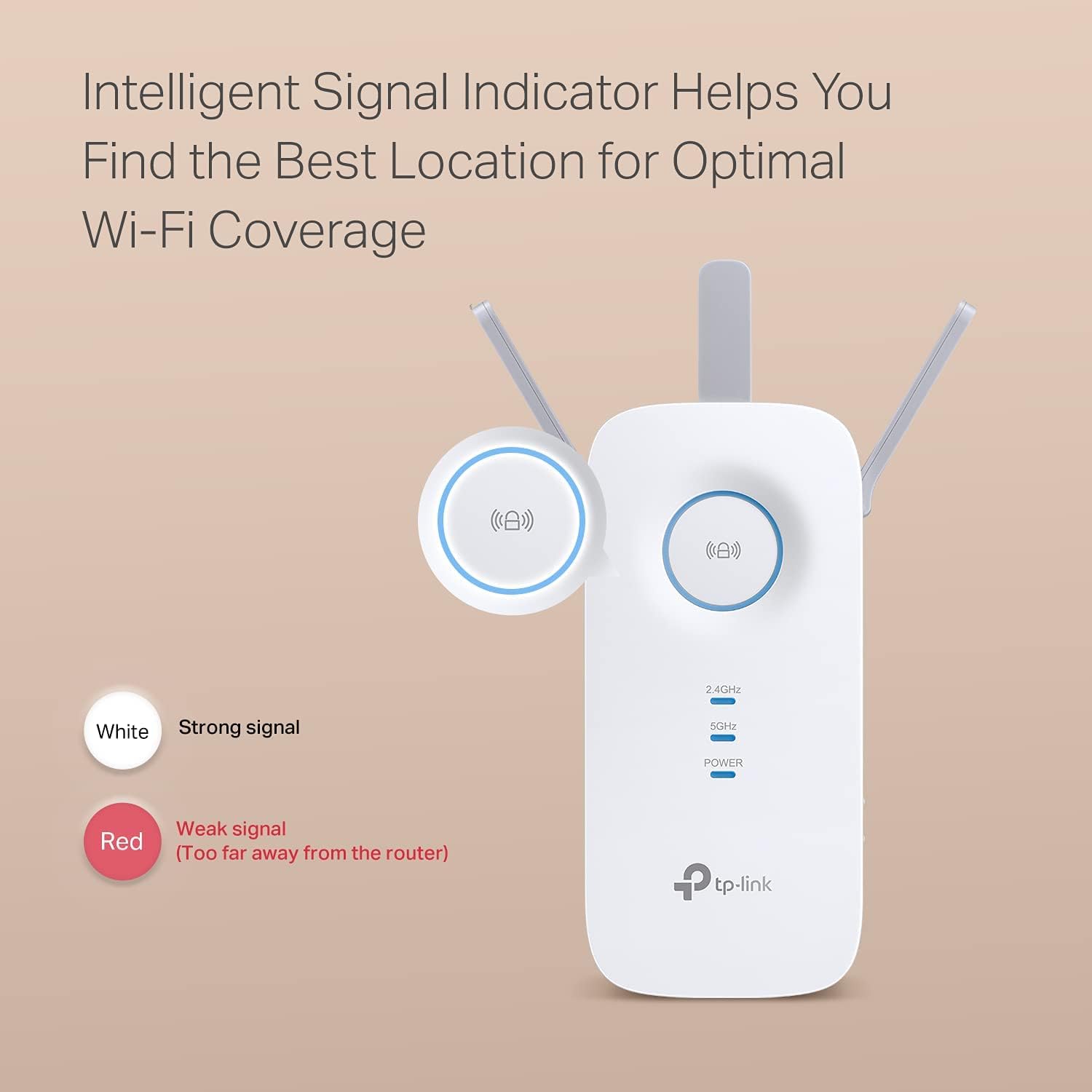 Intelligent Signal Indicator Helps You Find the Best Location for Optimal Wi-Fi Coverage

White: Strong signal

Red: Weak signal (Too far away from the router)

2.4GHz

5GHz

POWER

tp-link