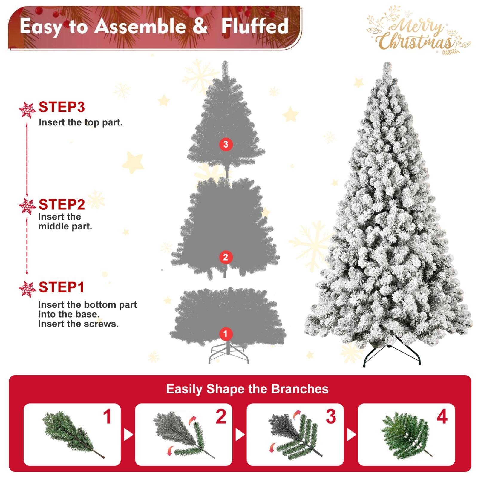 Easy to Assemble & Fluffed  
Merry Christmas  

STEP1  
Insert the bottom part into the base.  
Insert the screws.  

STEP2  
Insert the middle part.  

STEP3  
Insert the top part.  

Easily Shape the Branches  
1  
2  
3  
4