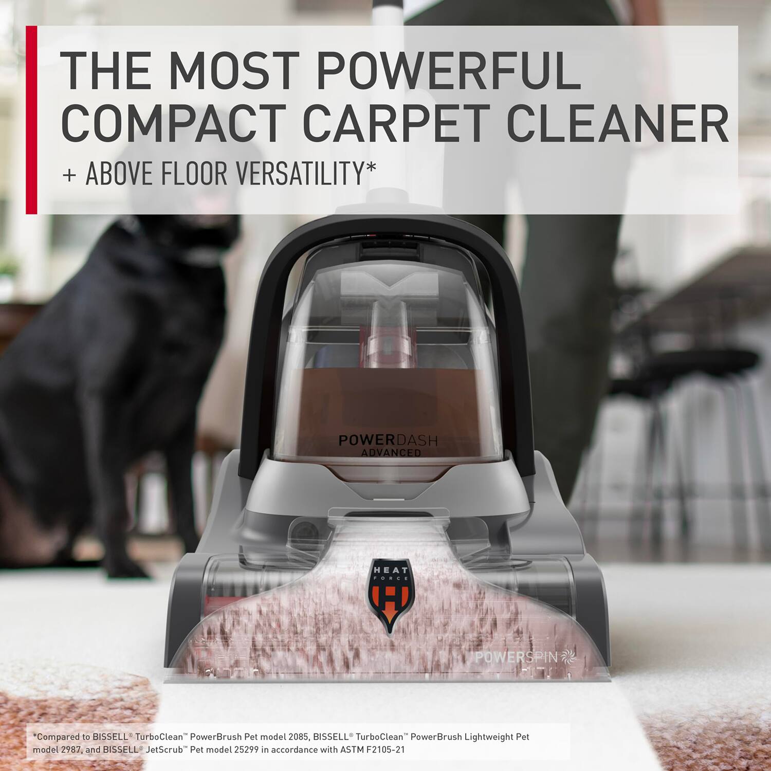 THE MOST POWERFUL COMPACT CARPET CLEANER  
+ ABOVE FLOOR VERSATILITY*  

POWERDASH ADVANCED HEAT  
POWERSPIN  

*Compared to BISSELL TurboClean PowerBrush Pet model 2085, BISSELL TurboClean PowerBrush Lightweight Pet model 2987, and BISSELL JetScrub Pet model 25299 in accordance with ASTM F2105-21