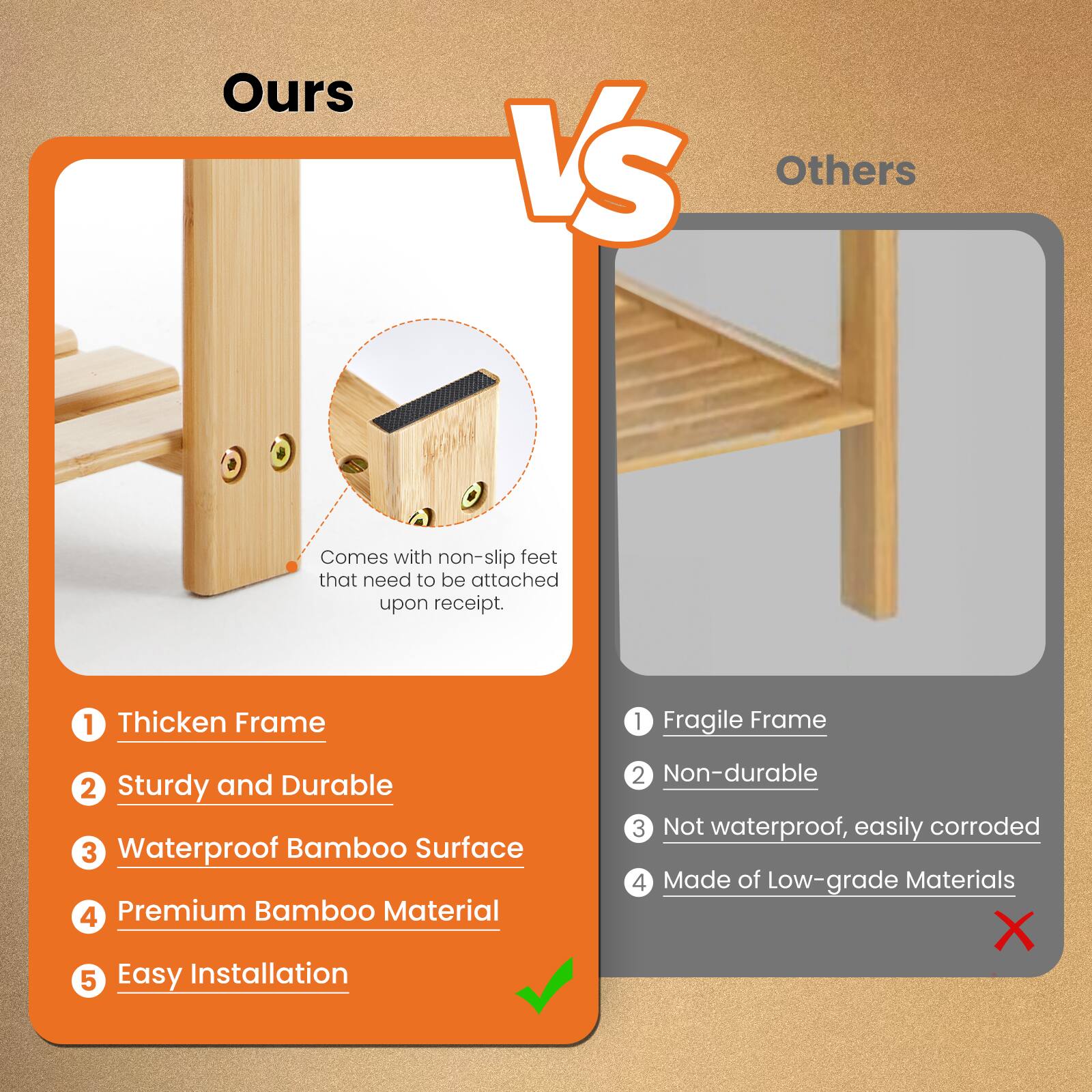 **Ours**

- Comes with non-slip feet that need to be attached upon receipt.
- 1. Thickened Frame
- 2. Sturdy and Durable
- 3. Waterproof Bamboo Surface
- 4. Premium Bamboo Material
- 5. Easy Installation

**Others**

- 1. Fragile Frame
- 2. Non-durable
- 3. Not waterproof, easily corroded
- 4. Made of Low-grade Materials