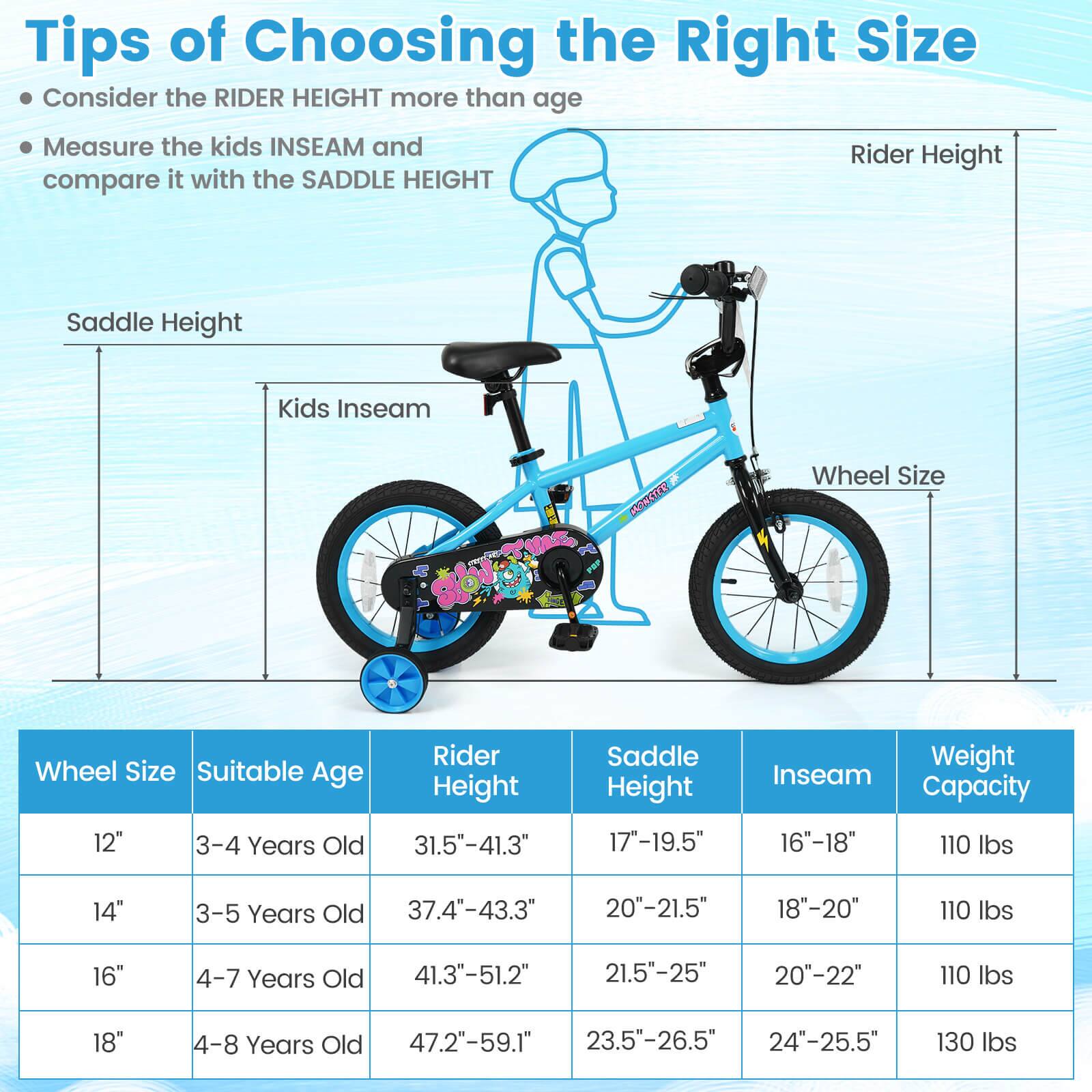 Tips of Choosing the Right Size

- Consider the RIDER HEIGHT more than age
- Measure the kids INSEAM and compare it with the SADDLE HEIGHT

| Wheel Size | Suitable Age | Rider Height | Saddle Height | Inseam | Weight Capacity |
|------------|--------------|--------------|--------------|--------|----------------|
| 12"        | 3-4 Years Old | 31.5"-41.3"   | 17"-19.5"     | 16"-18" | 110 lbs        |
| 14"        | 3-5 Years Old | 37.4"-43.3"   | 20"-21.5"     | 18"-20" | 110 lbs        |
| 16"        | 4-7 Years Old | 41.3"-51.2"   | 21.5"-25"     | 20"-22" | 110 lbs        |
| 18"        | 4-8 Years Old | 47.2"-59.1"   | 2
