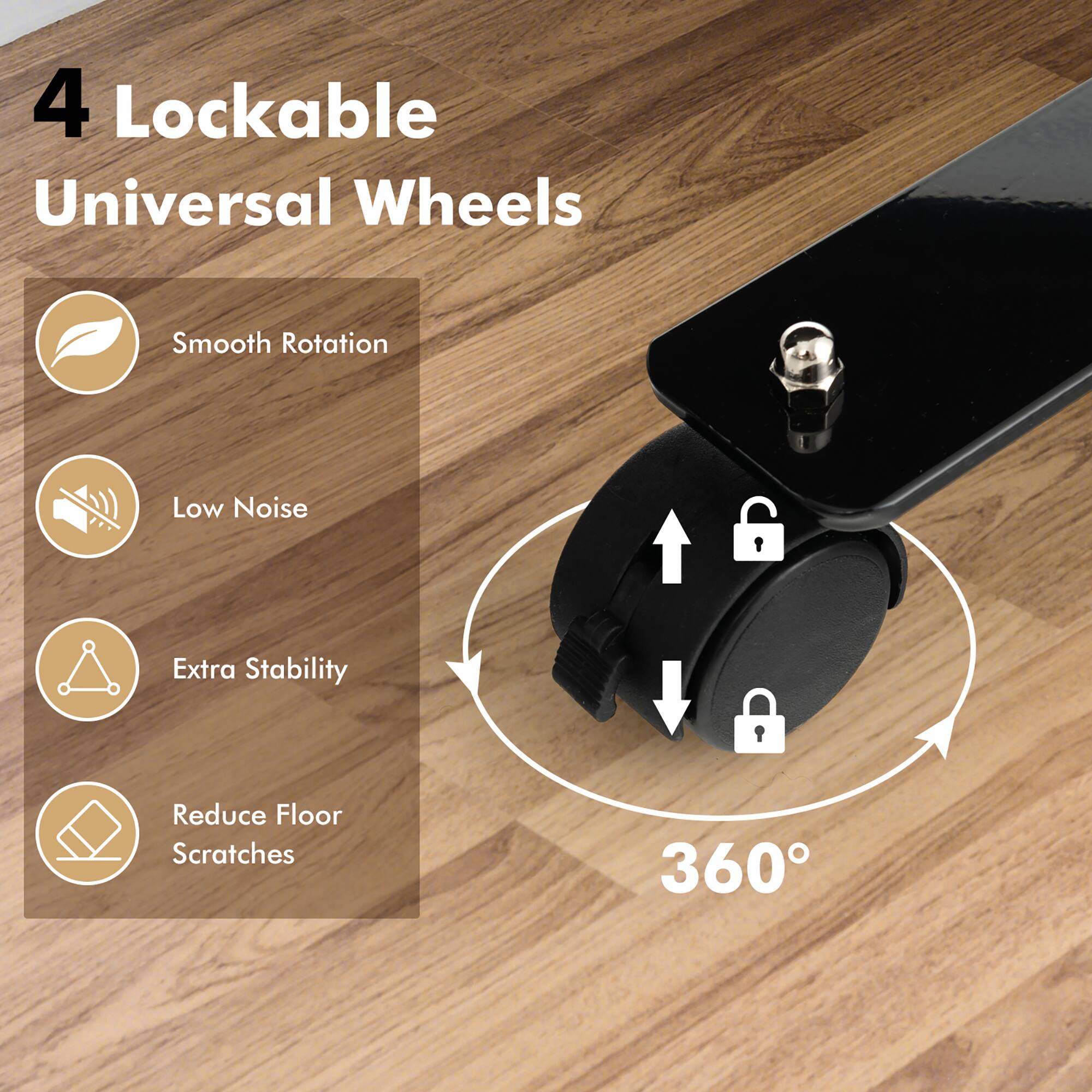 4 Lockable Universal Wheels

- Smooth Rotation
- Low Noise
- Extra Stability
- Reduce Floor Scratches

360°