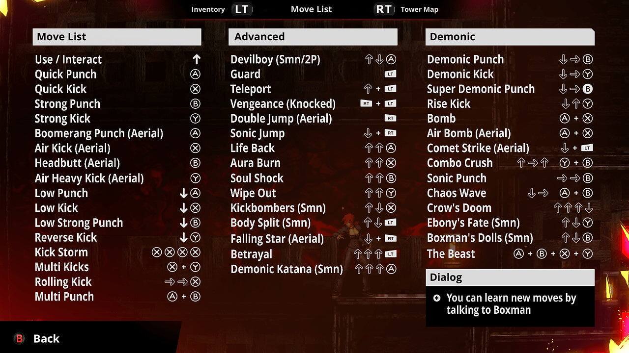 Inventory LT Move List RT Tower Map Move List Advanced Demonic Use / Interact Quick Punch Quick Kick Strong Punch Strong Kick Boomerang Punch (Aerial) Air Kick (Aerial) Headbutt (Aerial) Air Heavy Kick (Aerial) Low Punch Low Kick Low Strong Punch Reverse Kick Kick Storm X X Multi Kicks X Rolling Kick Multi Punch A X A x B Y A X B Y A X B Y X Y X B Devilboy (Smn/2P) Guard Teleport Vengeance (Knocked) Double Jump (Aerial) Sonic Jump Life Back Aura Burn Soul Shock Wipe Out Kickbombers (Smn) Body Split (Smn) Falling Star (Aerial) Betrayal Demonic Katana (Smn) RT + + + + A LT LT LT AT RT A X B Y X LT RT LT A Demonic Punch Demonic Kick Super Demonic Punch Rise Kick Bomb A + Air Bomb (Aerial) A + Comet Strike (Aerial) + Combo Crush Y + Sonic Punch Chaos Wave A + Crow's Doom Ebony's Fate (Smn) Boxman's Dolls (Smn) The Beast A + B + X + Dialog You can learn new moves by talking to Boxman B Y