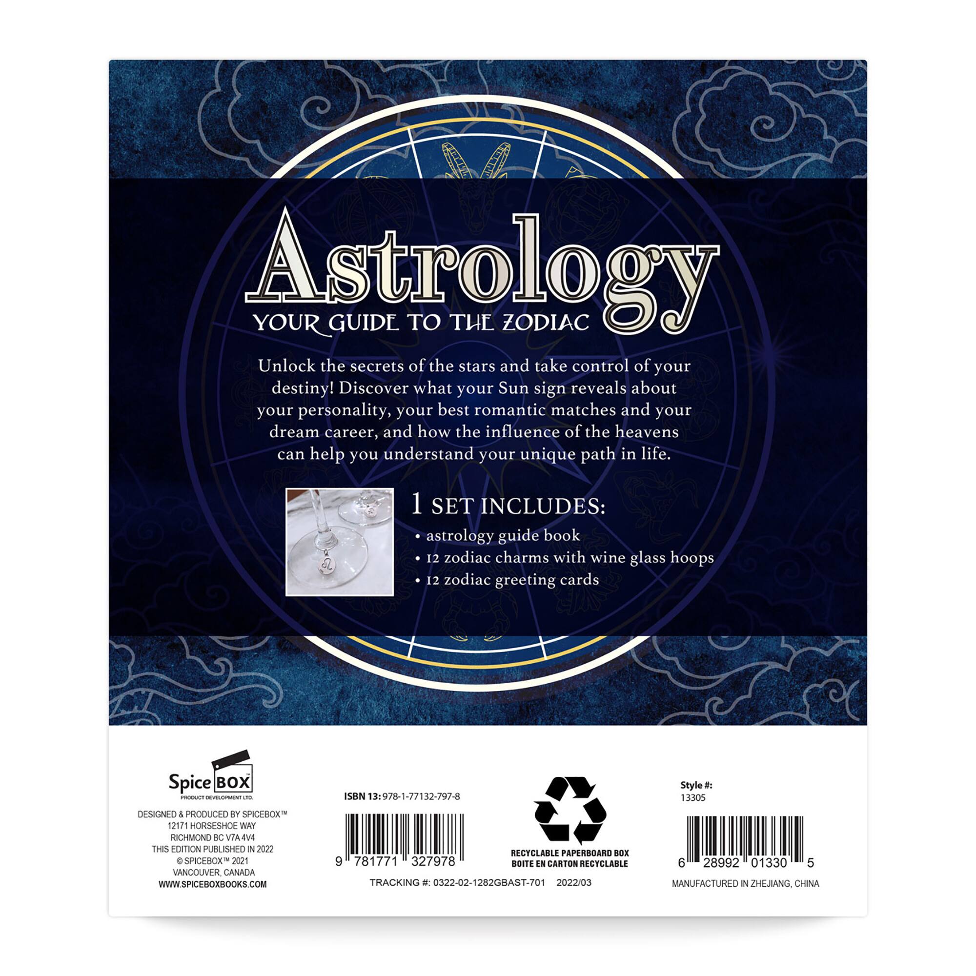 Astrology: Your Guide to the Zodiac

Unlock the secrets of the stars and take control of your destiny! Discover what your Sun sign reveals about your personality, your best romantic matches, and your dream career. Learn how the influence of the heavens can help you understand your unique path in life.

1 SET INCLUDES:
- Astrology guide book
- 12 zodiac charms with wine glass hoops
- 12 zodiac greeting cards

Spice Box Cn139781771327978
Designed and Produced by NPIchrox
12171 Horseshoe Way, Richmond, NC 28371

2020 4 SpiceBox 2021 Vancouver, Canada
WWW.SPICESOXBOOKS.COM
Rectclable paperboard box

Recyclable carton

Rectclable tracking

0322-02-12820BAS1-701
202203 6 28992 01330 5
Manufactured in Zhejiang, China