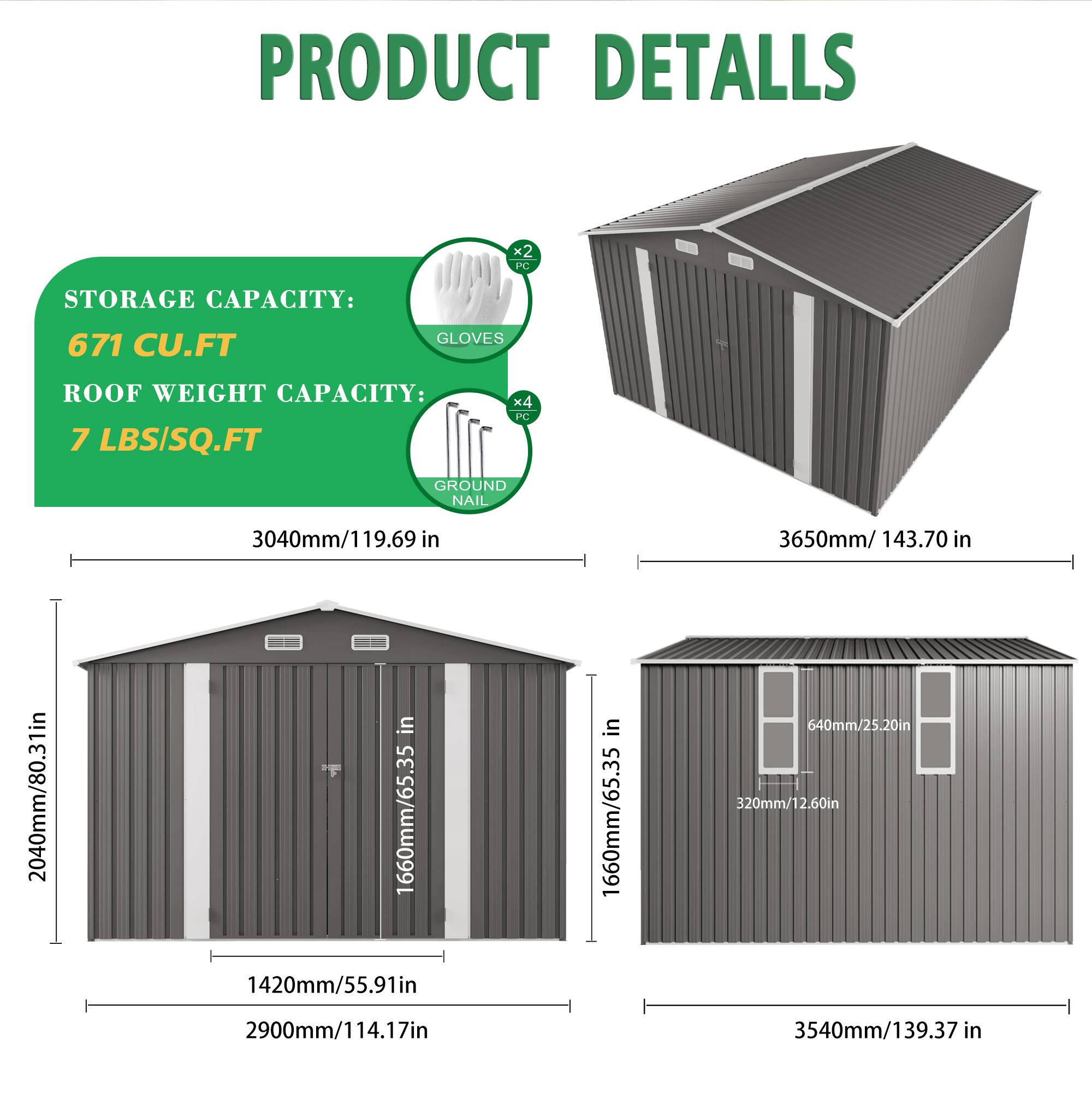 PRODUCT DETAILS

STORAGE CAPACITY: 671 CU.FT

ROOF WEIGHT CAPACITY: 7 LBS/SQ.FT

2 PC GLOVES

4 PC GROUND NAIL

3040mm/119.69 in

3650mm/143.70 in

2040mm/80.31 in

1660mm/65.35 in

1420mm/55.91 in

1660mm/65.35 in

640mm/25.20 in

320mm/12.60 in

2900mm/114.17 in

3540mm/139.37 in