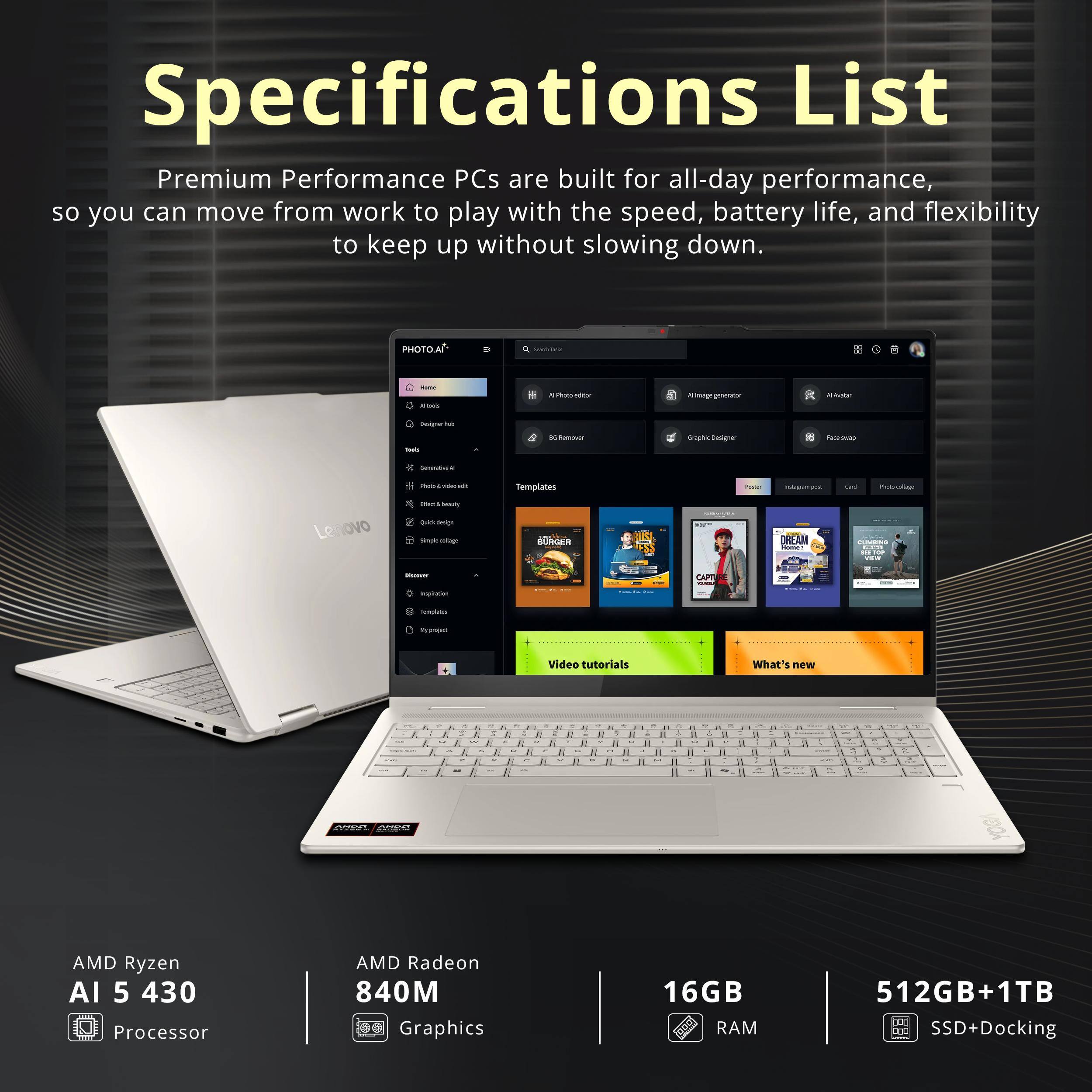 Specifications List

Premium Performance PCs are built for all-day performance, so you can move from work to play with the speed, battery life, and flexibility to keep up without slowing down.

- AMD Ryzen AI 5 430 Processor
- AMD Radeon 840M Graphics
- 16GB RAM
- 512GB+1TB SSD+Docking