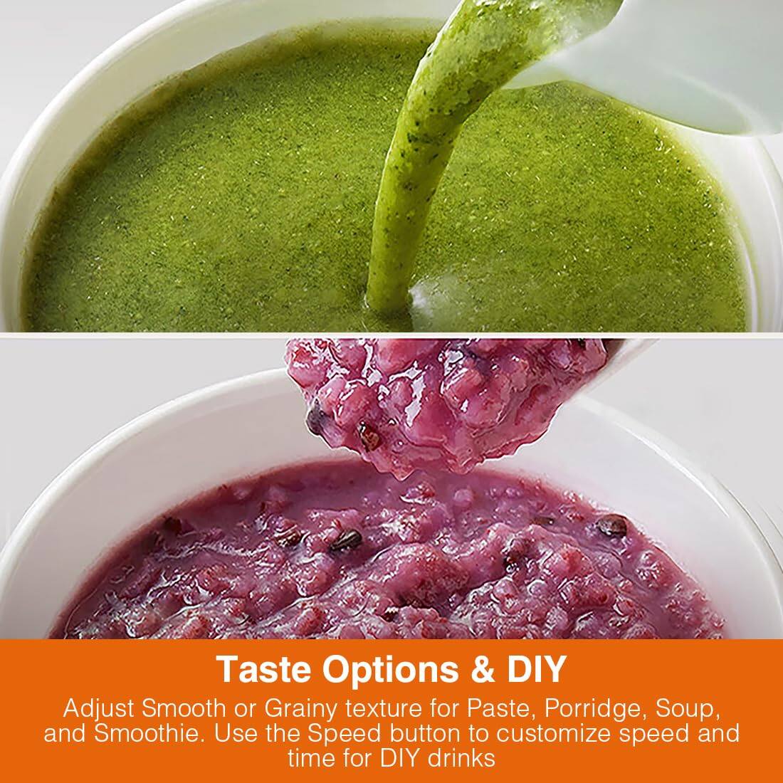 Taste Options & DIY

Adjust Smooth or Grainy texture for Paste, Porridge, Soup, and Smoothie. Use the Speed button to customize speed and time for DIY drinks