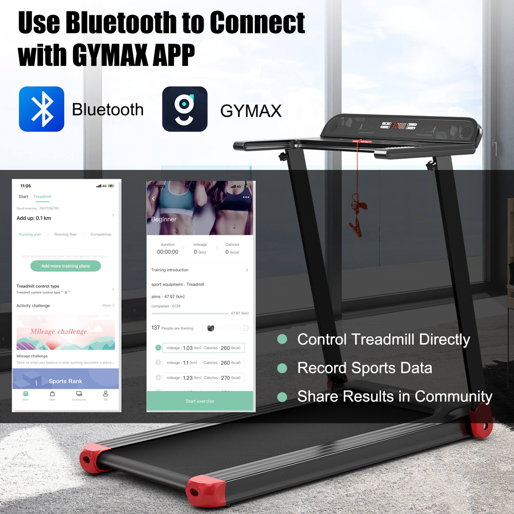 Use Bluetooth to Connect with GYMAX APP

Bluetooth GYMAX

- Start Treadmill
- Add up 0.1 km
- Beginner
- Running plan
- Running free
- Competition
- Treadmill control type
- Activity challenge
- Mileage challenge
- Sports Rank

Training introduction
- Sport equipment: Treadmill
- Aims: 47.97 km
- Completed: 0/24
- 137 People are training

Mileage challenge
- Mileage 1.03 Bmi Calories 260 kcal
- Mileage 1.11 Bmi Calories 260 kcal
- Mileage 1.23 Bmi Calories 270 kcal

Control Treadmill Directly
Record Sports Data
Share Results in Community