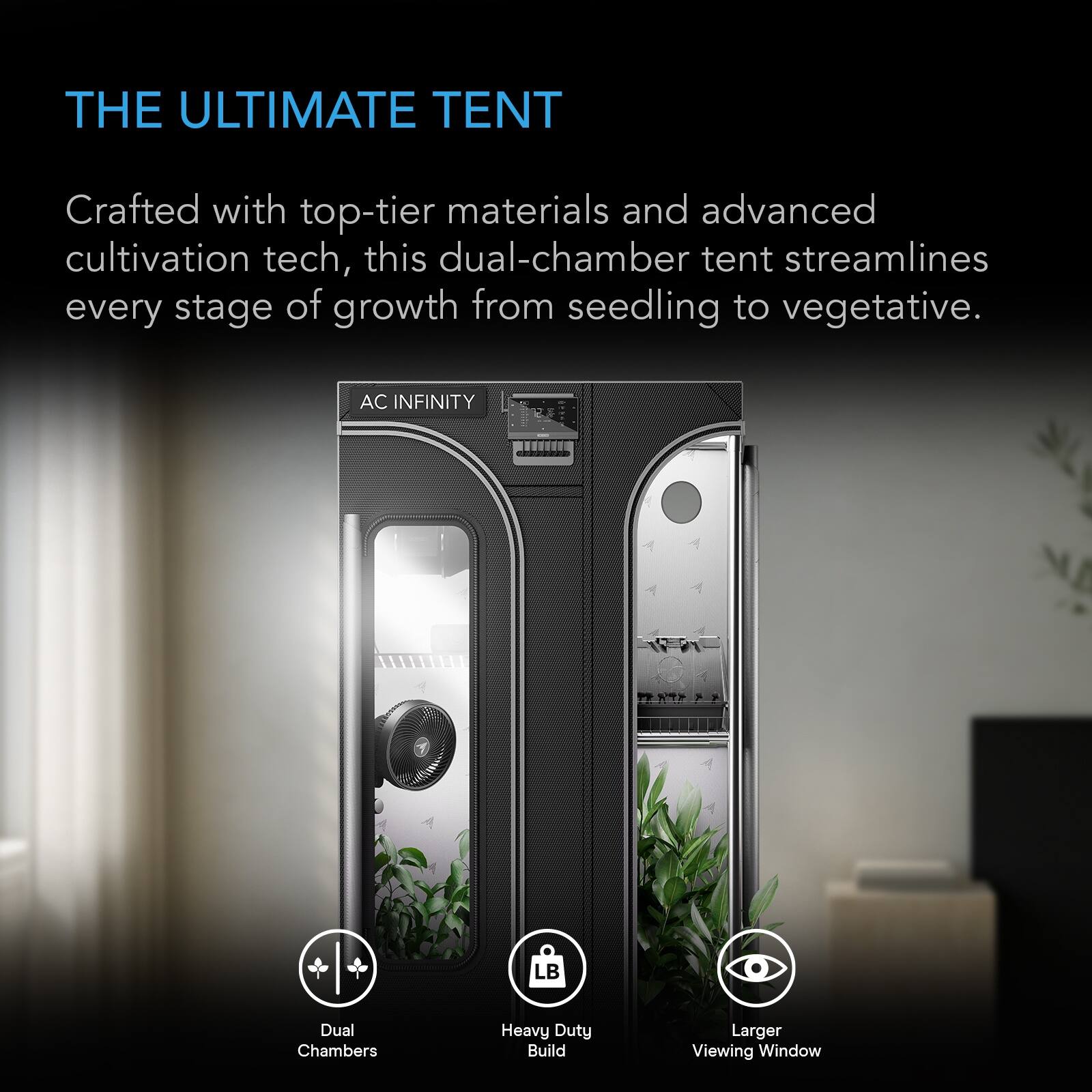 THE ULTIMATE TENT

Crafted with top-tier materials and advanced cultivation tech, this dual-chamber tent streamlines every stage of growth from seedling to vegetative.

AC INFINITY

Dual Chambers
Heavy Duty Build
Larger Viewing Window