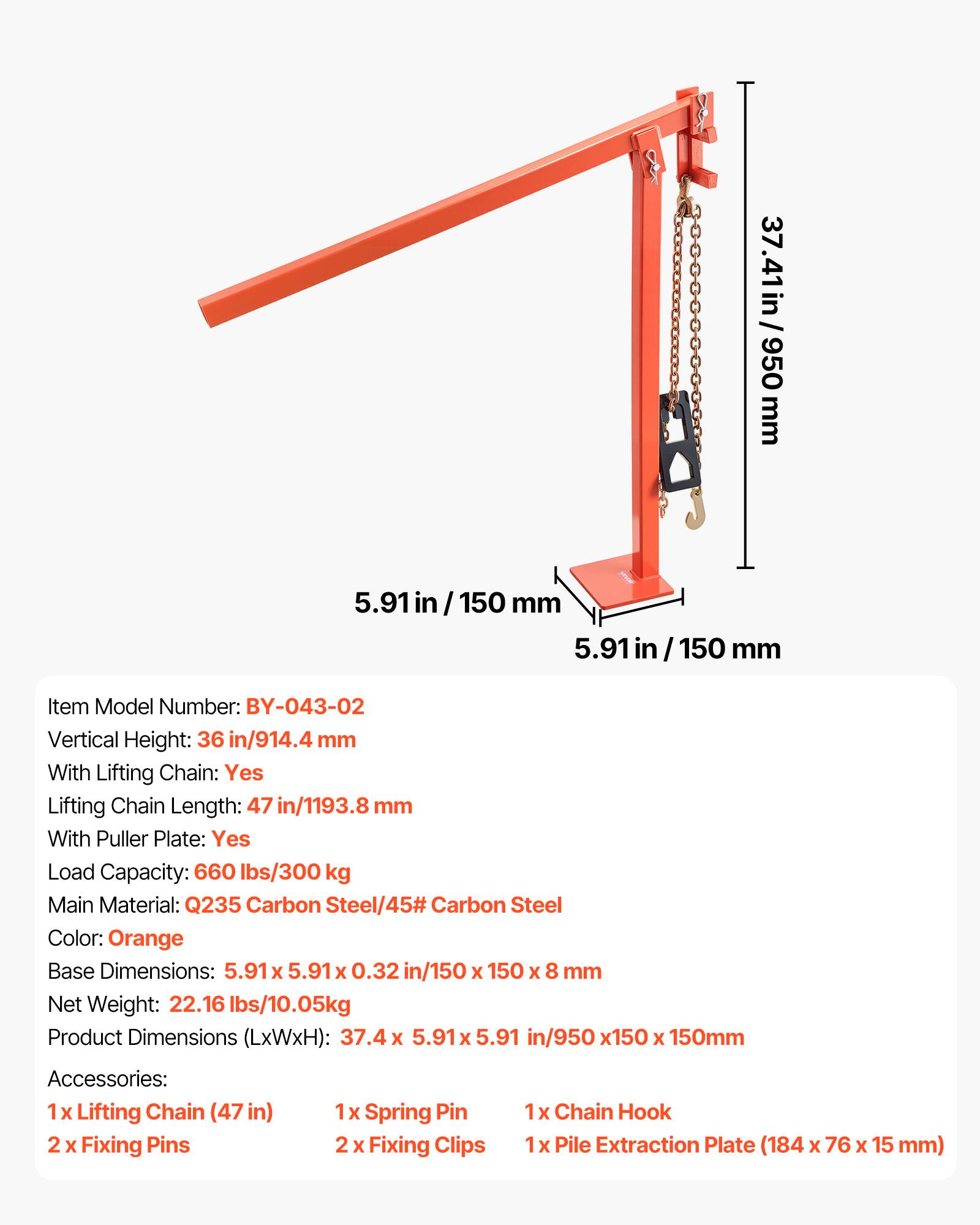 37.41 in/950 mm  
5.91 in/150 mm  
5.91 in/150 mm  

Item Model Number: BY-043-02  
Vertical Height: 36 in/914.4 mm  
With Lifting Chain: Yes  
Lifting Chain Length: 47 in/1193.8 mm  
With Puller Plate: Yes  
Load Capacity: 660 lbs/300 kg  
Main Material: Q235 Carbon Steel/45# Carbon Steel  
Color: Orange  
Base Dimensions: 5.91 x 5.91 x 0.32 in/150 x 150 x 8 mm  
Net Weight: 22.16 lbs/10.05 kg  
Product Dimensions (LxWxH): 37.4 x 5.91 x 5.91 in/950 x 150 x 150 mm  

Accessories:  
1 x Lifting Chain (47 in)  
2 x Fixing Pins  
1 x Spring Pin  
2 x Fixing Clips  
