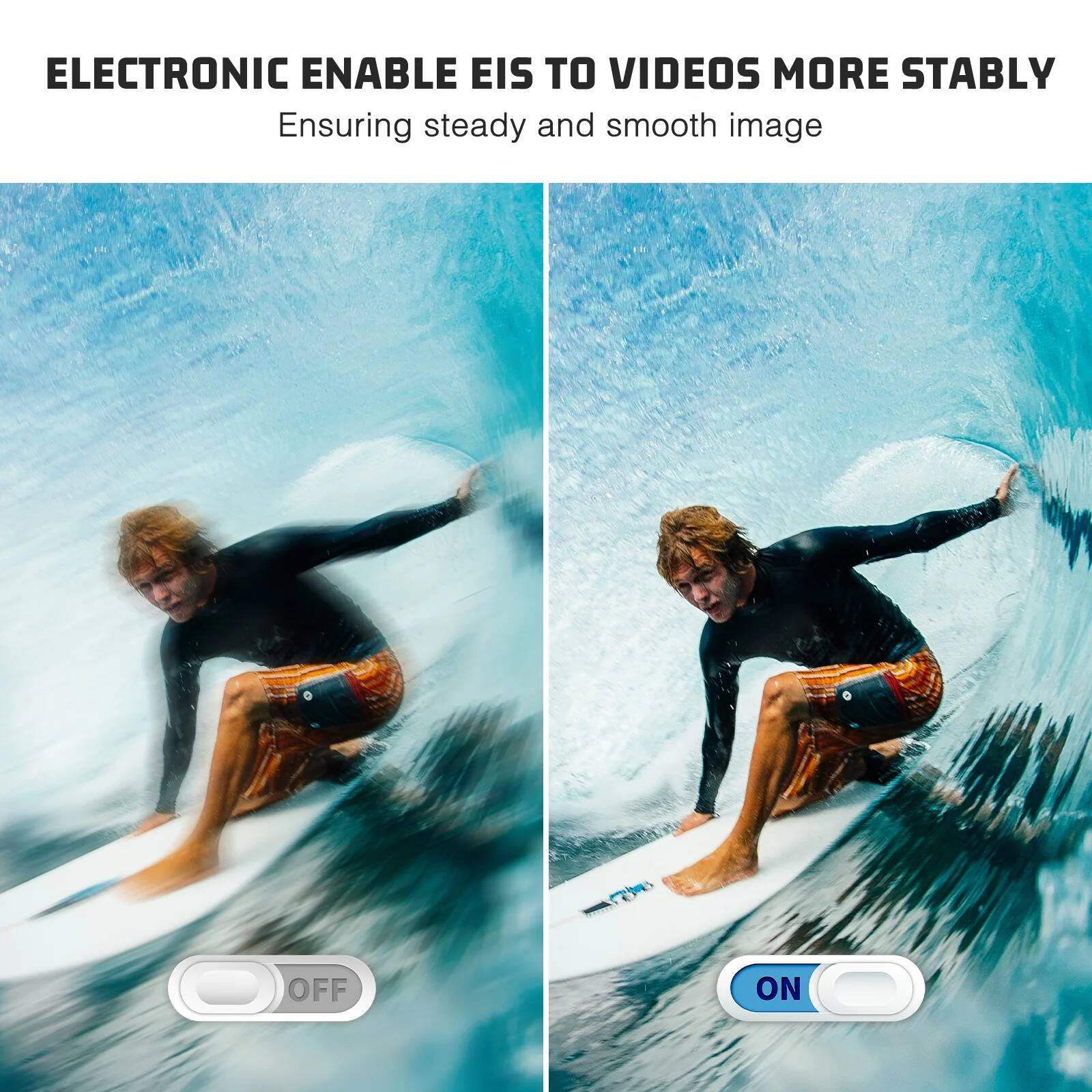 ELECTRONIC ENABLE EIS TO VIDEOS MORE STABLY  
Ensuring steady and smooth image  

OFF  
ON
