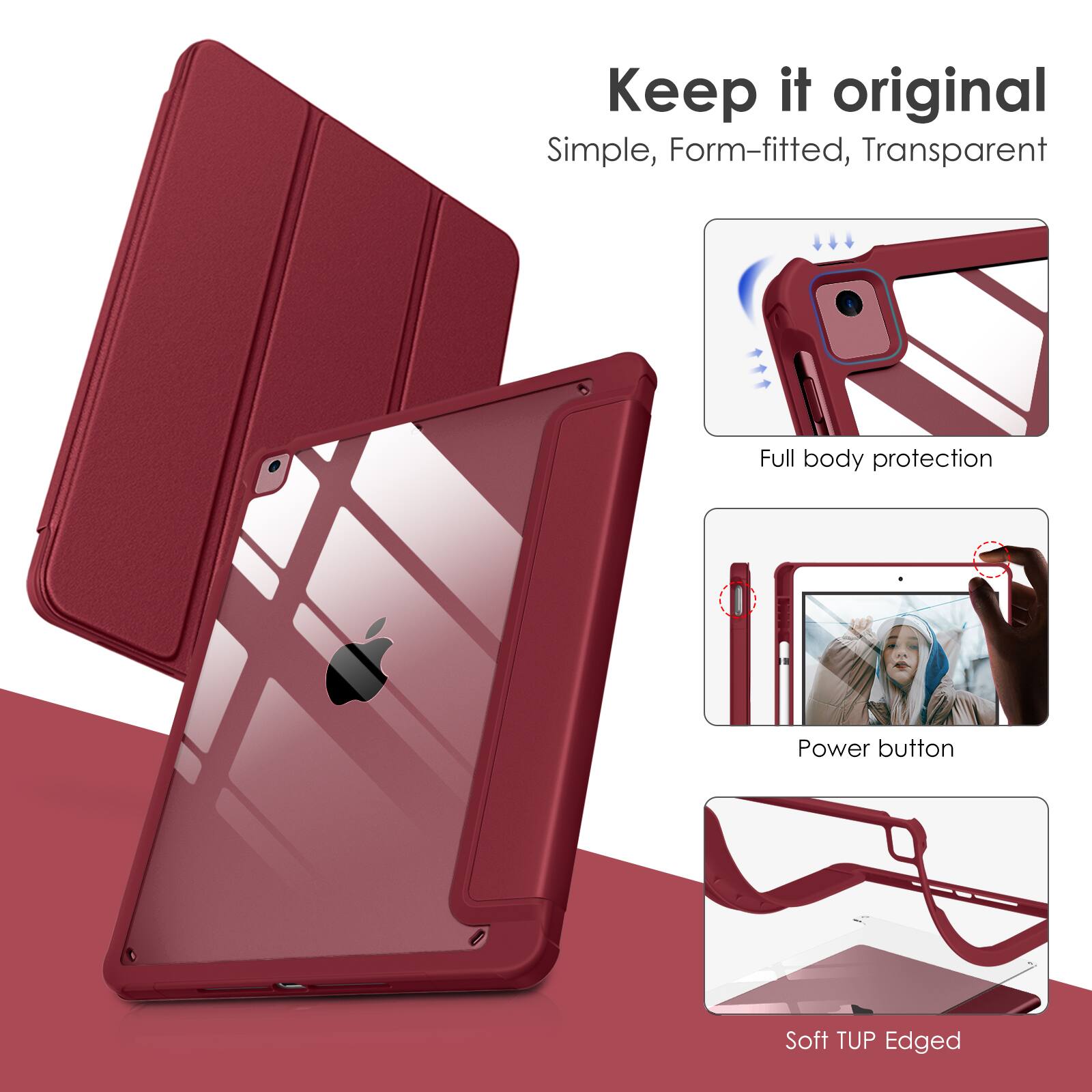 Keep it original  
Simple, Form-fitted, Transparent  
Full body protection  
Power button  
Soft TUP Edged