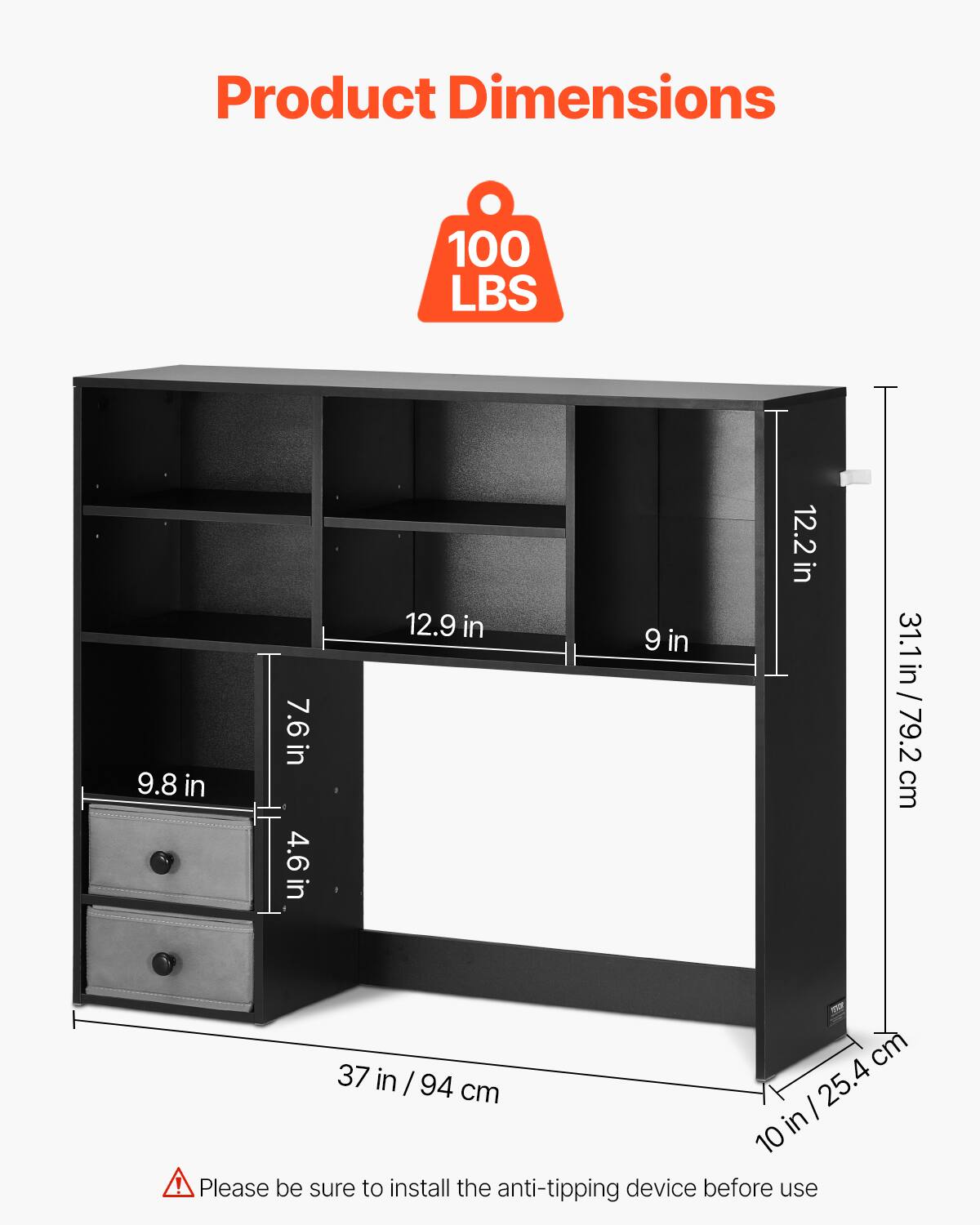 Product Dimensions

100 LBS

- 37 in / 94 cm
- 10 in / 25.4 cm
- 31.1 in / 79.2 cm
- 12.2 in
- 12.9 in
- 9 in
- 9.8 in
- 7.6 in
- 4.6 in

Please be sure to install the anti-tipping device before use