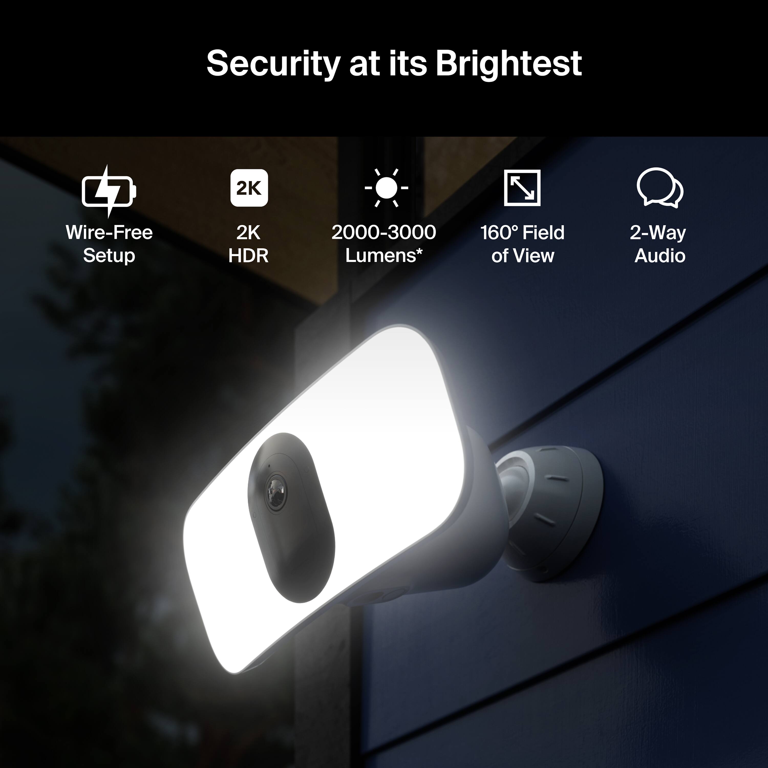 Security at its Brightest  
- Wire-Free Setup  
- 2K HDR  
- 2000-3000 Lumens*  
- 160° Field of View  
- 2-Way Audio