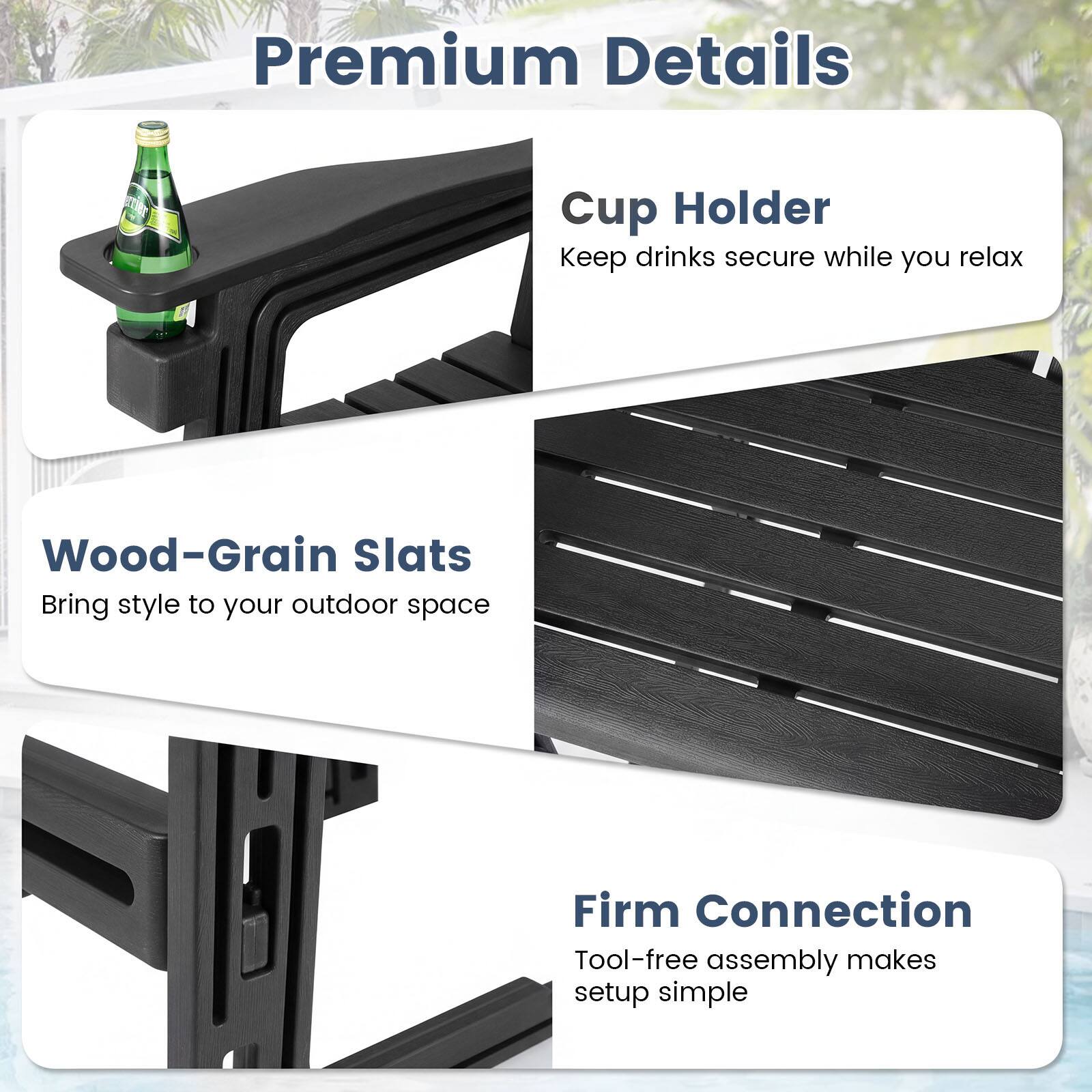 Premium Details

Cup Holder
Keep drinks secure while you relax

Wood-Grain Slats
Bring style to your outdoor space

Firm Connection
Tool-free assembly makes setup simple
