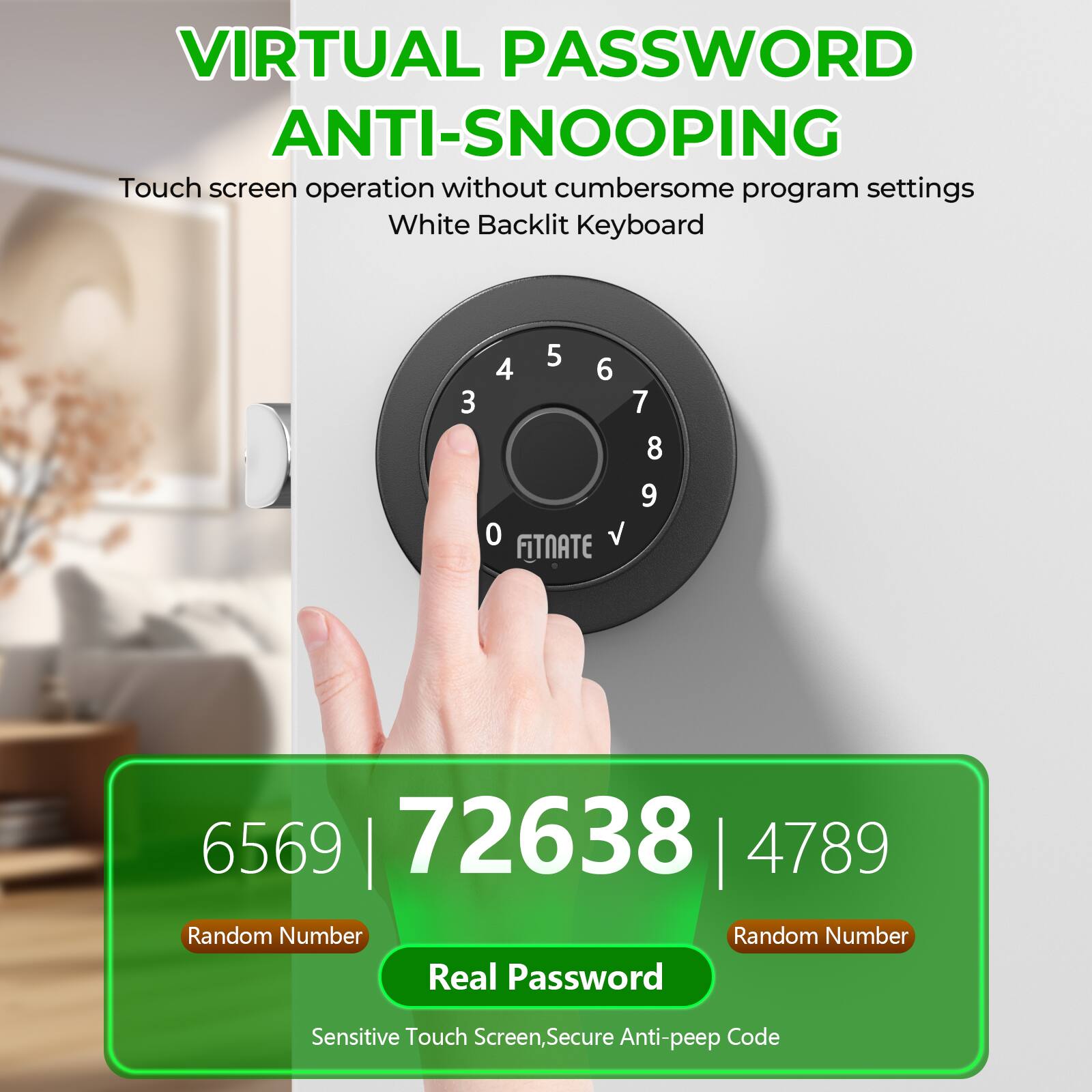 VIRTUAL PASSWORD ANTI-SNOOPING
Touch screen operation without cumbersome program settings
White Backlit Keyboard
3 5 4 6 7 8 9 0 V FITNATE
6569 | 72638 | 4789
Random Number
Random Number
Sensitive Touch Screen, Secure Anti-peep Code
