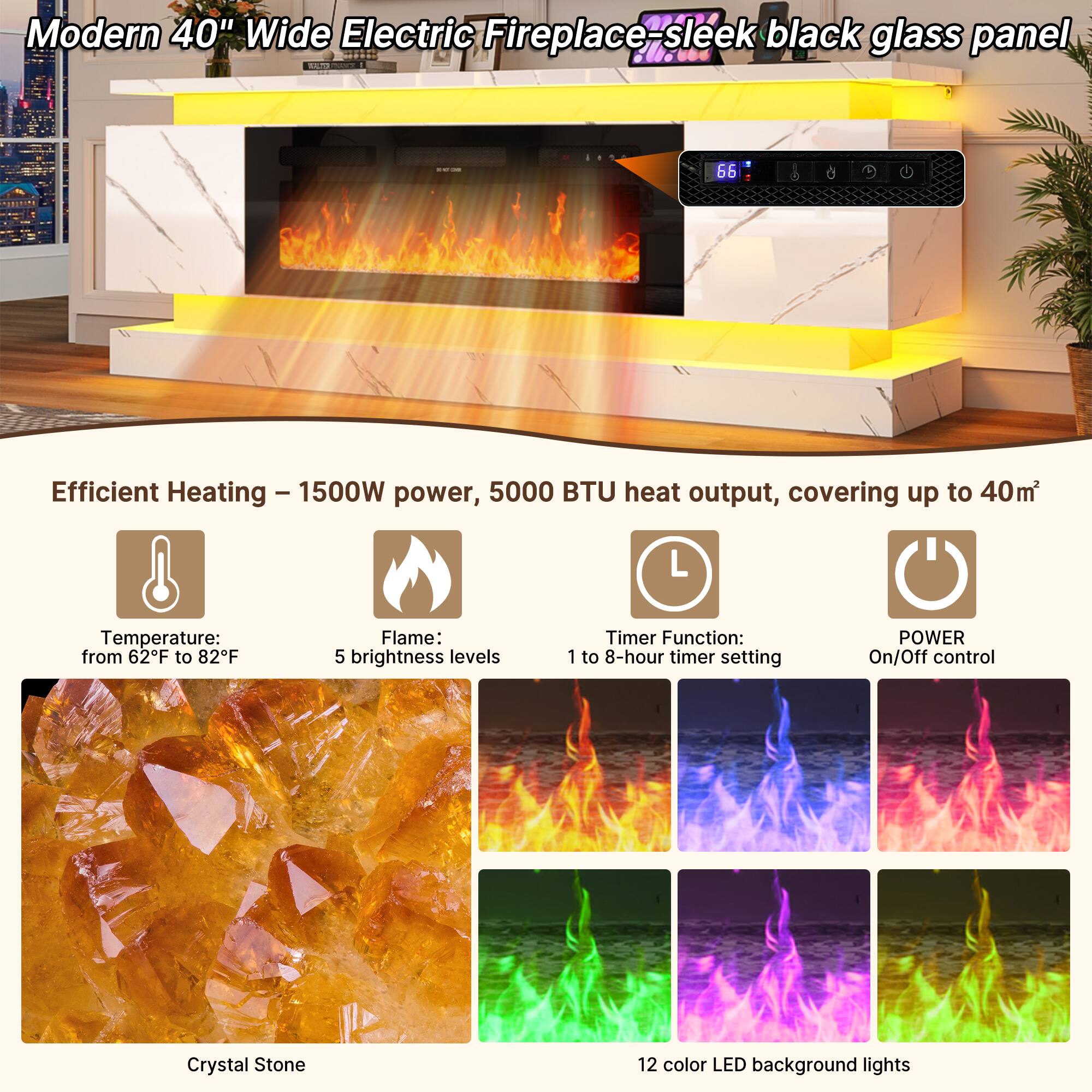 Modern 40" Wide Electric Fireplace - sleek black glass panel

Efficient Heating - 1500W power, 5000 BTU heat output, covering up to 40m²

Temperature: from 62°F to 82°F

Flame: 5 brightness levels

Timer Function: 1 to 8-hour timer setting

POWER On/Off control

Crystal Stone

12 color LED background lights