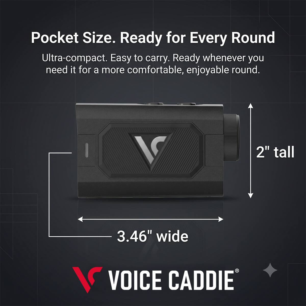 Pocket Size. Ready for Every Round  
Ultra-compact. Easy to carry. Ready whenever you need it for a more comfortable, enjoyable round.  
2" tall  
3.46" wide  
VOICE CADDIE
