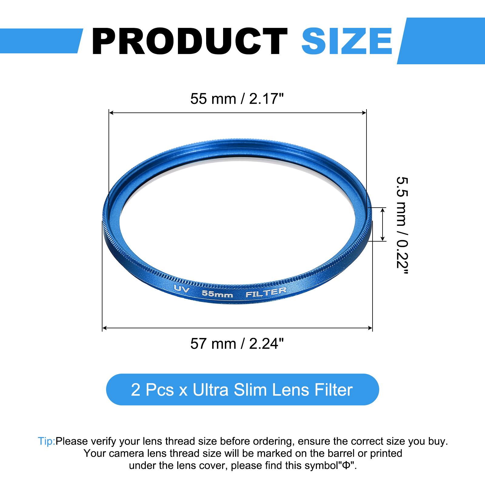 PRODUCT SIZE  
55 mm / 2.17"  
UV FILTER 55mm  
5.5 mm / 0.22"  
57 mm / 2.24"  

2 Pcs x Ultra Slim Lens Filter  

Tip: Please verify your lens thread size before ordering, ensure the correct size you buy. Your camera lens thread size will be marked on the barrel or printed under the lens cover, please find this symbol "⌀".