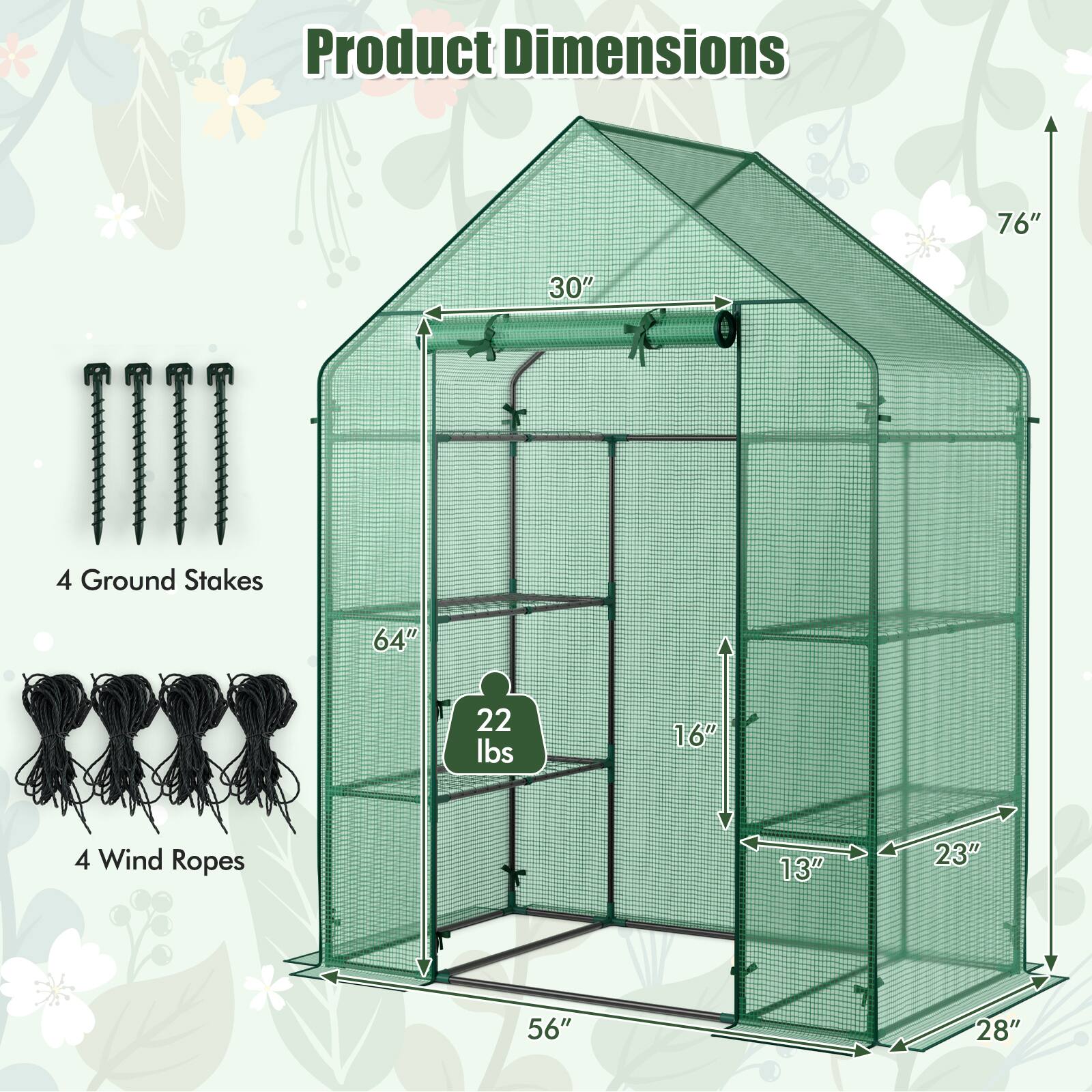 Product Dimensions

- 76" (Height)
- 30" (Width)
- 64" (Depth)
- 16" (Front Height)
- 13" (Front Width)
- 23" (Front Depth)
- 56" (Base Length)
- 28" (Base Width)

Includes:
- 4 Ground Stakes
- 4 Wind Ropes

Weight: 22 lbs