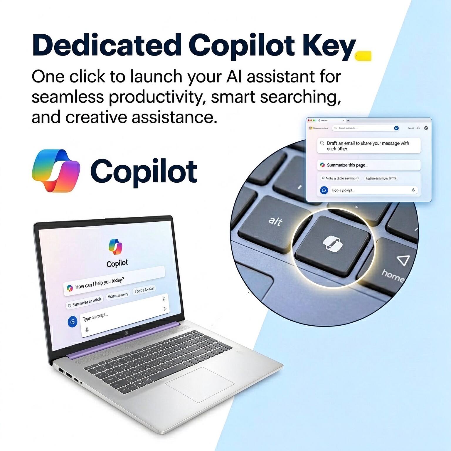 Dedicated Copilot Key  
One click to launch your AI assistant for seamless productivity, smart searching, and creative assistance.  

Copilot  

Draft an email to share your message with each other.  
Summarize this page...  

Make a table summary  
Explain in simple terms  

Copilot help you today?  
How can I help you?  
Summarize an article  
Videos a query  
Topics to start  

Type a prompt...