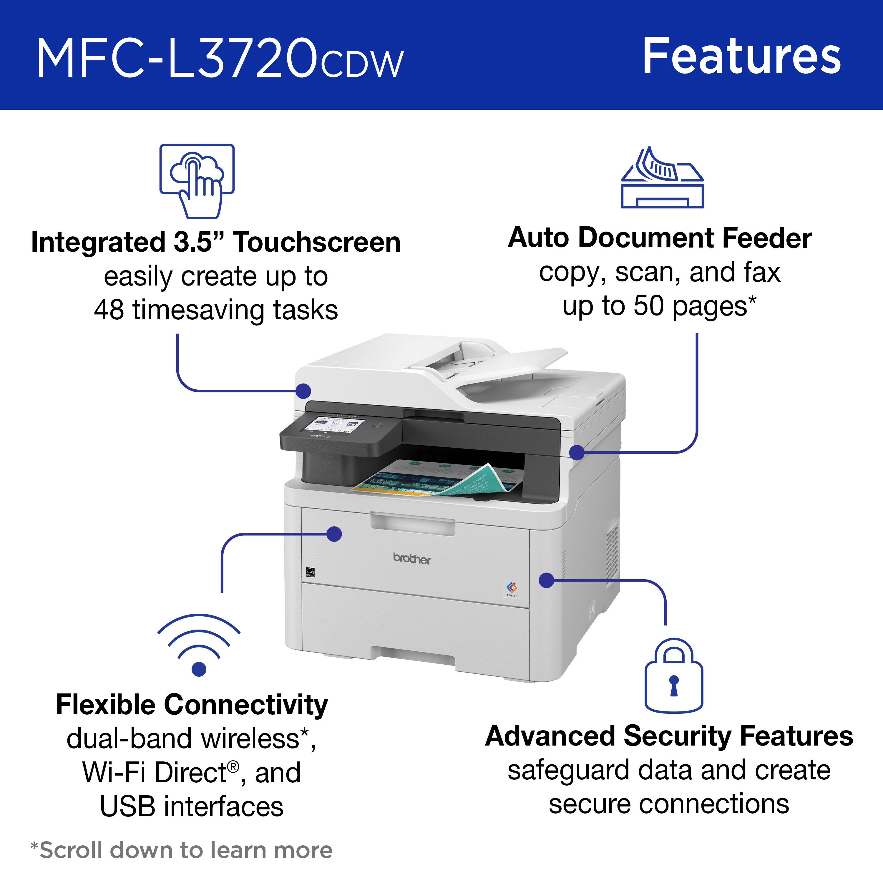 MFC-L3720CDW Features:

1. Integrated 3.5" Touchscreen: Easily create up to 48 timesaving tasks.
2. Auto Document Feeder: Copy, scan, and fax up to 50 pages.
3. Brother Flexible Connectivity: dual-band wireless, Wi-Fi Direct, and USB interfaces.
4. Advanced Security Features: safeguard data and create secure connections.

Note: The text on the image is already grouped and correctly presented.