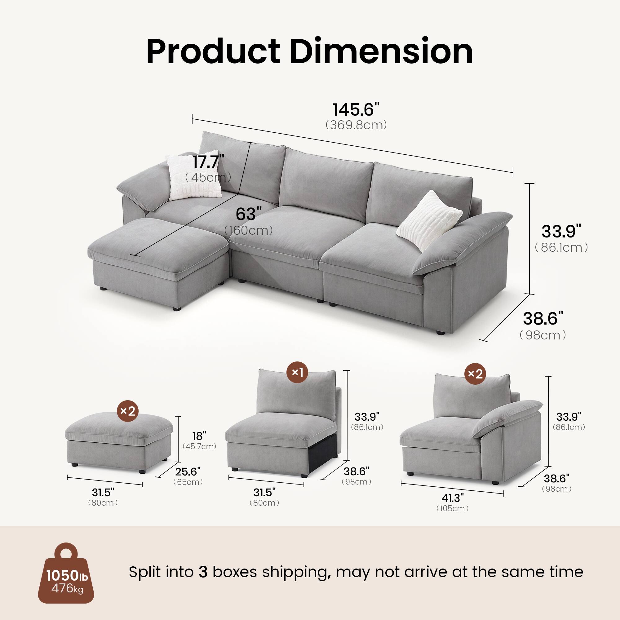 Product Dimension

145.6" (369.8cm)  
17.7" (45cm)  
63" (160cm)  
33.9" (86.1cm)  
38.6" (98cm)  
x1  
x2  
x2  
18" (45.7cm)  
33.9" (86.1cm)  
33.9" (86.1cm)  
31.5" (80cm)  
25.6" (65cm)  
31.5" (80cm)  
38.6" (98cm)  
41.3" (105cm)  
38.6" (98cm)  

1050lb  
476kg  

Split into 3 boxes shipping, may not arrive at the same time