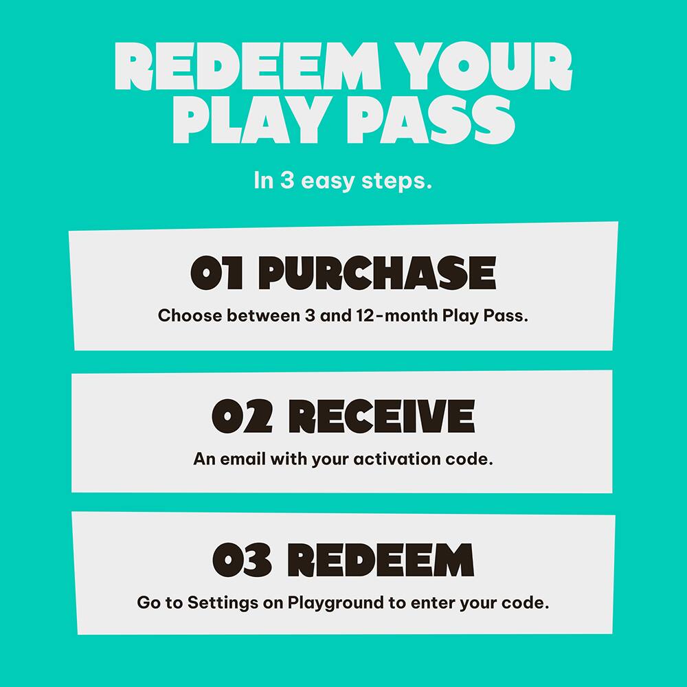 REDEEM YOUR PLAY PASS  
In 3 easy steps.

01 PURCHASE  
Choose between 3 and 12-month Play Pass.

02 RECEIVE  
An email with your activation code.

03 REDEEM  
Go to Settings on Playground to enter your code.