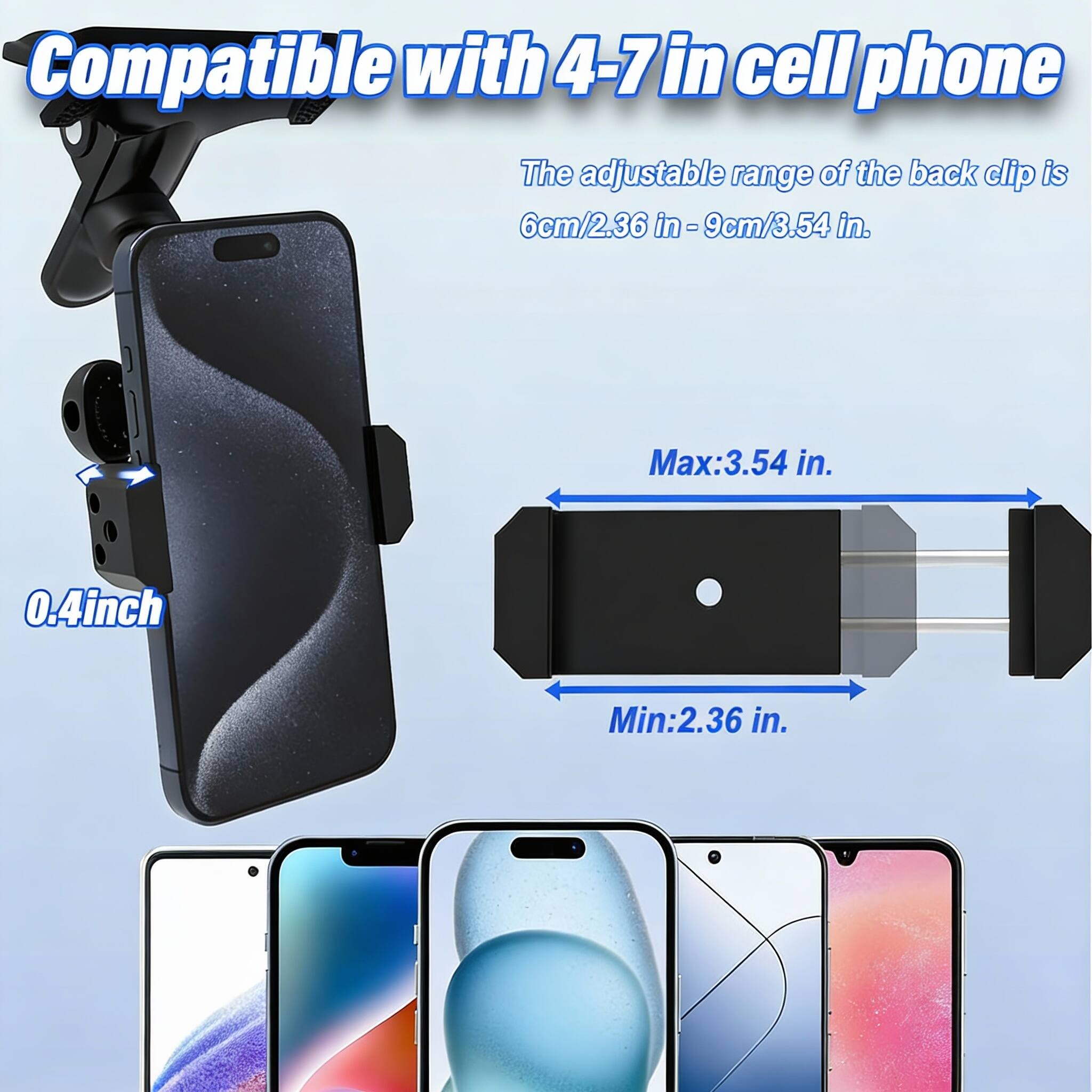 Compatible with 4-7 in cell phone

The adjustable range of the back clip is 6cm/2.36 in - 9cm/3.54 in.

Max: 3.54 in.

Min: 2.36 in.

0.4 inch
