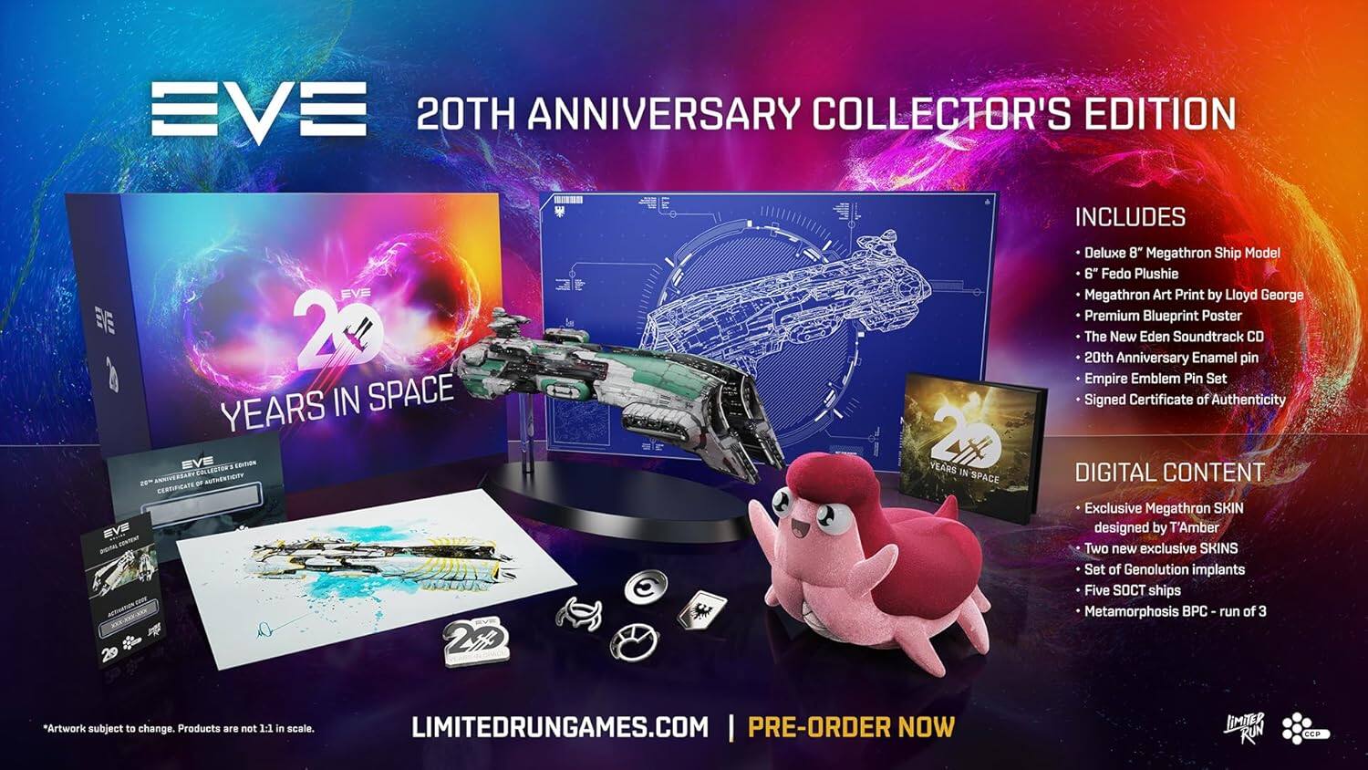 EVE 20TH ANNIVERSARY COLLECTOR'S EDITION INCLUDES EVE 2 YEARS IN SPACE EVE COLLECTOR'S EDITION ms ANVAR O AUTHESTIGY CERRIFICATE EVE 29 Z 2 YEARS IN SPACE Deluxe 8" Megathron Ship Model 6" Fedo Plushie Megathron Art Print by Lloyd George Premium Blueprint Poster The New Eden Soundtrack CD 20th Anniversary Enamel pin Empire Emblem Pin Set Signed Certificate of Authenticity DIGITAL CONTENT Exclusive Megathron SKIN designed by T'Amber Two new exclusive SKINS Set of Genolution implants Five SOCT ships Metamorphosis PC run of 3 *Artwork subject to change. Products are not 1:1 in scale. LIMITEDRUNGAMES.COM | PRE-ORDER NOW JIMITER RUN CCP