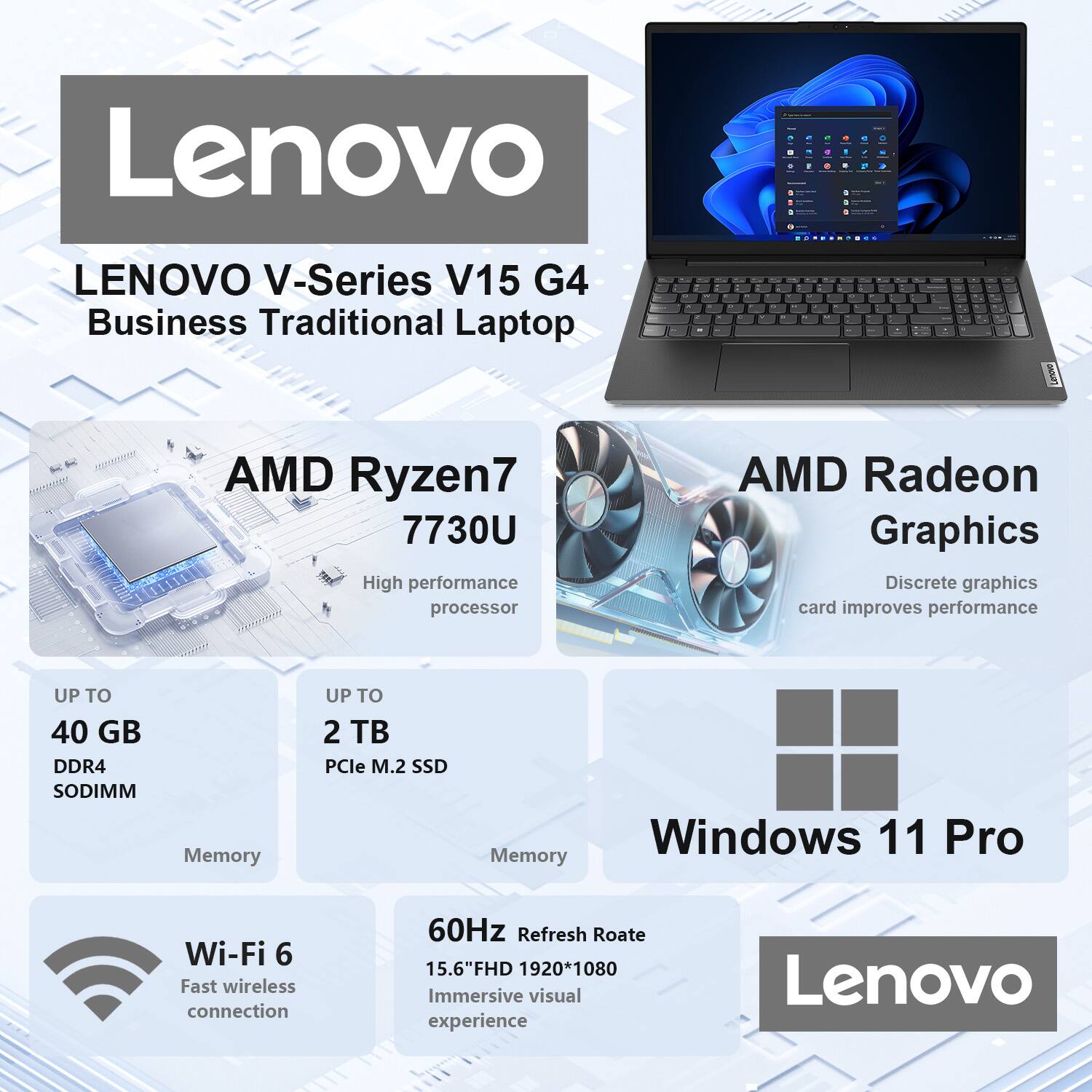 Lenovo V-Series V15 G4 Business Traditional Laptop

AMD Ryzen7 7730U  
High performance processor

AMD Radeon Graphics  
Discrete graphics card improves performance

UP TO 40 GB DDR4 SODIMM  
Memory

UP TO 2 TB PCIe M.2 SSD  
Memory

Windows 11 Pro

Wi-Fi 6  
Fast wireless connection

60Hz Refresh Rate  
15.6" FHD 1920*1080  
Immersive visual experience