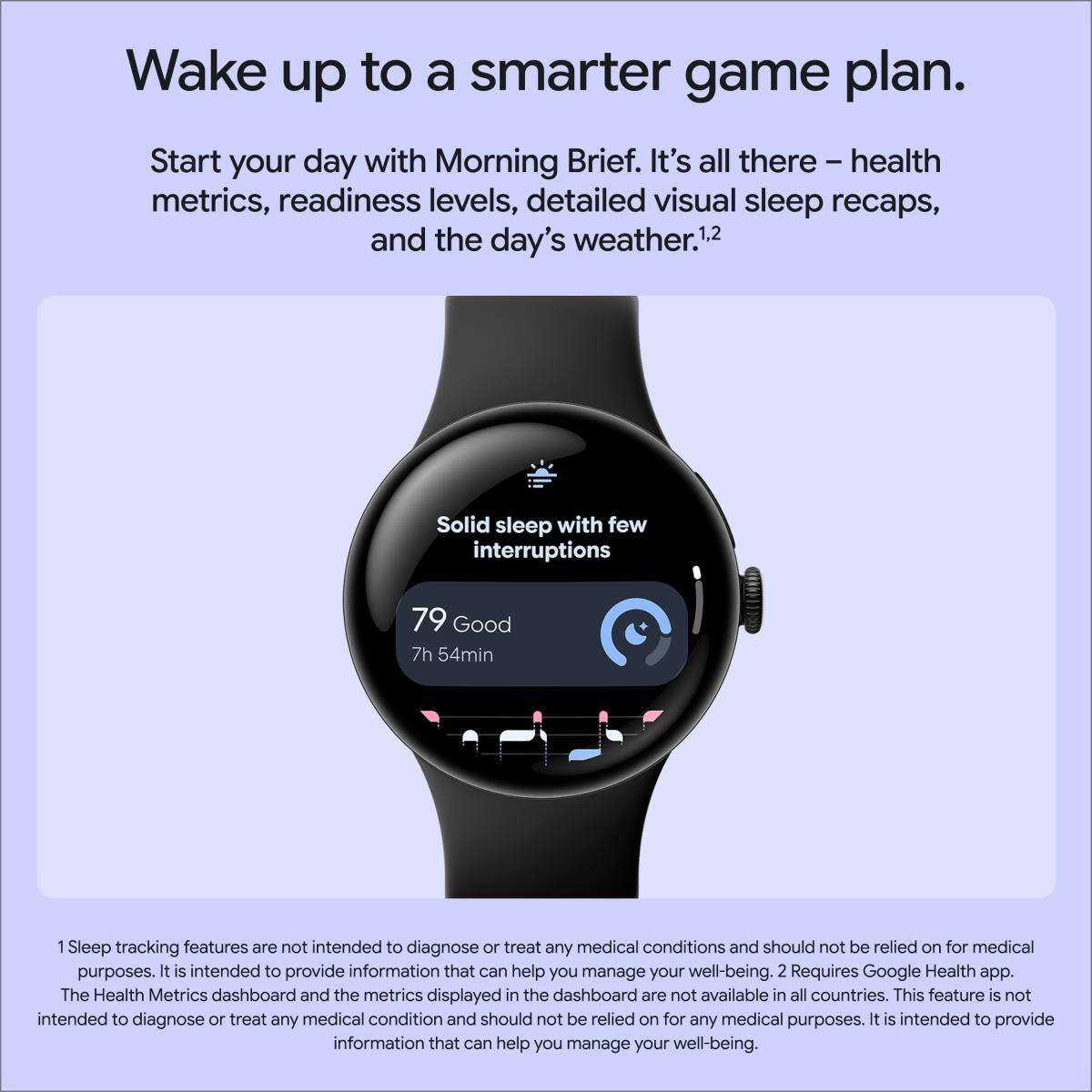 Wake up to a smarter game plan. Start your day with Morning Brief. It's all there - health metrics, readiness levels, detailed visual sleep recaps, and the day's weather.1.2

Solid sleep with few interruptions
79 Good
7h 54min

1 Sleep tracking features are not intended to diagnose or treat any medical conditions and should not be relied on for medical purposes. It is intended to provide information that can help you manage your well-being.
2 Requires Google Health app. The Health Metrics dashboard and the metrics displayed in the dashboard are not available in all countries. This feature is not intended to diagnose or treat any medical condition and should not be relied on for any medical purposes. It is intended to provide information that can help you manage your well-being.