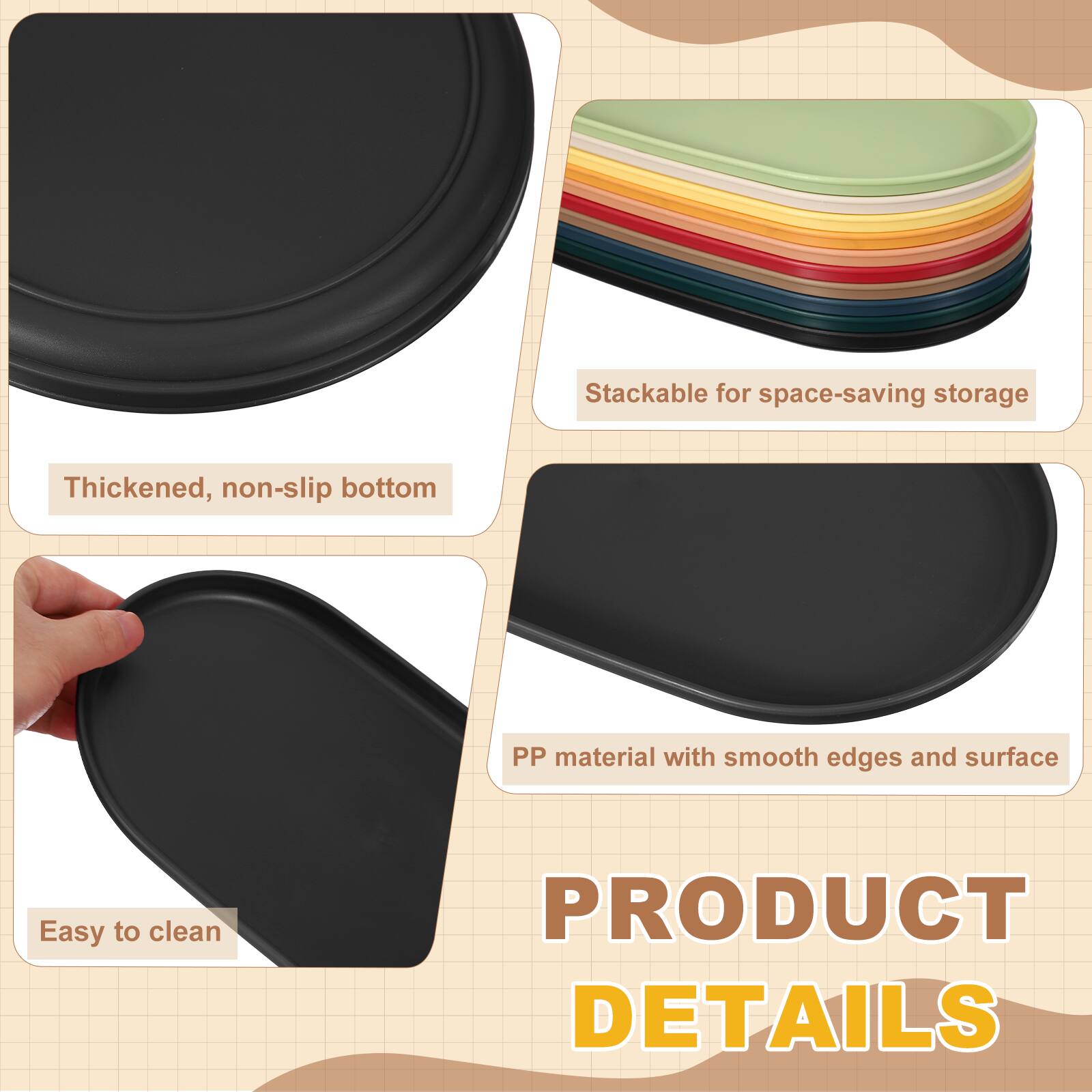Stackable for space-saving storage  
Thickened, non-slip bottom  
PP material with smooth edges and surface  
Easy to clean  

PRODUCT DETAILS